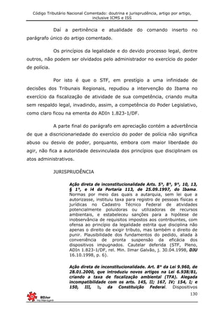 Código Tributário Nacional Comentado: doutrina e jurisprudência, artigo por artigo,
inclusive ICMS e ISS
130
Daí a pertinência e atualidade do comando inserto no
parágrafo único do artigo comentado.
Os princípios da legalidade e do devido processo legal, dentre
outros, não podem ser olvidados pelo administrador no exercício do poder
de polícia.
Por isto é que o STF, em prestígio a uma infinidade de
decisões dos Tribunais Regionais, repudiou a intervenção do Ibama no
exercício da fiscalização de atividade de sua competência, criando multa
sem respaldo legal, invadindo, assim, a competência do Poder Legislativo,
como claro ficou na ementa do ADIn 1.823-1/DF.
A parte final do parágrafo em apreciação contém a advertência
de que a discricionariedade do exercício do poder de polícia não significa
abuso ou desvio de poder, porquanto, embora com maior liberdade do
agir, não fica a autoridade desvinculada dos princípios que disciplinam os
atos administrativos.
JURISPRUDÊNCIA
Ação direta de inconstitucionalidade Arts. 5°, 8°, 9°, 10, 13,
§ 1°, e l4 da Portaria 113, de 25.09.1997, do Ibama.
Normas por meio das quais a autarquia, sem lei que a
autorizasse, instituiu taxa para registro de pessoas físicas e
jurídicas no Cadastro Técnico Federal de atividades
potencialmente poluidoras ou utilizadoras de recursos
ambientais, e estabeleceu sanções para a hipótese de
inobservância de requisitos impostos aos contribuintes, com
ofensa ao princípio da legalidade estrita que disciplina não
apenas o direito de exigir tributo, mas também o direito de
punir. Plausibilidade dos fundamentos do pedido, aliada à
conveniência de pronta suspensão da eficácia dos
dispositivos impugnados. Cautelar deferida (STF, Pleno,
ADIn 1.823-1/DF, rel. Min. Ilmar Galvão, j. 30.04.1998, DJU
16.10.1998, p. 6).
Ação direta de inconstitucionalidade. Art. 8° da Lei 9.960, de
28.01.2000, que introduziu novos artigos na Lei 6.938/81,
criando a taxa de fiscalização ambiental (TFA). Alegada
incompatibilidade com os arts. 145, II; 167, IV; 154, I; e
150, III, b, da Constituição Federal. Dispositivos
 