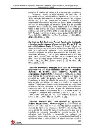 Código Tributário Nacional Comentado: doutrina e jurisprudência, artigo por artigo,
inclusive ICMS e ISS
133
prejuízos à estética da cidade e à segurança dos munícipes.
2. Firmou-se, ainda, o entendimento de que não há
identidade entre a base de cálculo da referida taxa com a do
IPTU, situação que não viola a vedação prevista no disposto
no art. 145, § 2°, da Constituição do Brasil. 3. Assentada a
efetividade do exercício do poder de polícia para a cobrança
da taxa de fiscalização de anúncios, para que se pudesse
dissentir dessa orientação, seria necessário o reexame dos
fatos e das provas da causa, circunstância que impede a
admissão do extraordinário ante o óbice da Súmula 279 do
STF. Agravo regimental a que se nega provimento (STF, 2ª
T., AI-AgR 581 .503/MG, rel. Min. Eros Grau, j. 13.06.2006,
DJU 04.08.2006, p. 63).
Município de Belo Horizonte. Taxa de fiscalização, localização
e funcionamento. Alegada ofensa ao inciso II e ao § 2° do
art. 145 do Magno Texto. O Supremo Tribunal Federal tem
sistematicamente reconhecido a legitimidade da exigência da
taxa em referência, cobrada como contrapartida pelo
exercício do poder de polícia. Precedentes: RE 258.478 (Min.
Sepúlveda Pertence), 276.254 (Min. Celso de Melo), 220.316
(Min. Ilmar Galvão), 216.207 (Min. Ilmar Galvão) e 198.904
(Min. Ilmar Galvão). Nego provimento (STF, 1ª T , AI-AgR
527.814/MG, rel. Min. Carlos Britto, j. 23.08.2005, DJU
09.12.2005, p. 9).
Tributário. Embargos à execução fiscal. Taxa de licença para
funcionamento de estabelecimento comercial e industrial.
Município de Goiânia. Base imponível. Número de
empregados. Ilegitimidade. 1 Cabível a instituição de taxa
para licença de funcionamento pelo Município com base no
exercício do poder de polícia, (art. 145, II, da CF). 2.
Entretanto, a base de cálculo da taxa deve vincular-se ao
fato gerador do tributo, no caso, o exercício do poder de
polícia. 3. O número de empregados não pode servir de base
de cálculo da taxa municipal de licença para funcionamento,
a teor dos arts. 77 e 78 do CTN, por não mensurar o custo
da atividade estatal Precedentes do STF e desta Turma. 4
Apelação e remessa não providas (TRF-1ª R, 7ª T., AC
1997.350.001.149.80/GO, rel. Juiz Antônio Ezequiel da
Silva, j. 20.11.2006, DJU 19.12.2006, p. 98).
Tributário. Processo civil. Taxa Princípio da legalidade.
Portaria 113/97-Ibama. Perda de objeto. 1. A concessão de
liminar em ADIn pelo C. STF, visando apenas suspender
eficácia de norma até discussão definitiva de mérito, não
causa perda de objeto de ação de conhecimento que visa a
nulidade de cobrança baseada na mesma norma. 2. A
cobrança pela inscrição e renovação de cadastro de
poluidores potenciais insere-se na competência fiscalizatória
do Ibama sobre o meio ambiente e assim constitui exercício
 