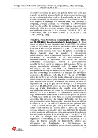 Código Tributário Nacional Comentado: doutrina e jurisprudência, artigo por artigo,
inclusive ICMS e ISS
135
do efetivo exercício do poder de polícia, tendo em vista que
o poder de polícia alcança tanto os atos preparatórios como
os de continuidade do exercício. 4. A alegação de que a CEF
exerce atividade de interesse público, econômico e social,
não impede a cobrança da referida taxa, não gozando a
empresa, porque pública ou vinculada à Administração
Indireta da União, de qualquer prerrogativa especial, para
efeito de elidir o exercício regular, pelo Município, de sua
competência tributária. 5. Precedentes (TRF-3ª R., 3ª T., AC
533.618/SP, rel. Juiz Nery Junior, j. 04.06.2003, DJU
17.01.2007, p. 586).
Tributário. Taxa de Controle e Fiscalização Ambiental - TCFA.
Lei 10.165/2000. Constitucionalidade. Exigibilidade. 1 - Para
sanar os vícios de que padecia a Lei 9.960/2000, foi editada
a Lei 10.165/2000 que instituiu de modo válido a Taxa de
Controle e Fiscalização Ambiental - TCFA. 2 - No caso em
tela, a União instituiu uma taxa de polícia, conferindo ao
Ibama (sujeito ativo da exação) a competência
administrativa para previamente licenciar a construção, a
instalação, a ampliação e o funcionamento de
estabelecimentos e atividades utilizadoras de recursos
ambientais considerados efetiva e potencialmente
poluidores, bem como os capazes, sob qualquer forma, de
causar degradação ambiental (art. 10, caput [da lei
6.938/81]) ou de homologar os licenciamentos de
competência dos órgãos estaduais do Sisnama (art. 10, § 2°
[da Lei 6.938/81]), de determinar a redução das atividades
geradoras de poluição (art. 10, § 3° [da Lei 6.938/81]),
além de conferir ao referido órgão (Ibama) a competência
administrativa exclusiva para licenciar as atividades e obras
com significativo impacto ambiental, de âmbito nacional ou
regional (art. 10, § 4° [da Lei 6.938/81]). 3 - É inequívoco
que a Lei 10.165/2000, antes de criar uma taxa de polícia,
deu ao órgão destinatário da exação uma série de
competências relativas ao poder de polícia correspondente à
referida taxa. 4 – Havendo a competência administrativa
cujo desempenho caracterize o exercício do poder de polícia,
a instituição válida de uma taxa de polícia correspondente
depende, tão-somente, da regular definição, por lei, dos
elementos da exação: fato gerador, sujeitos, base de cálculo
e alíquota. A Lei 10.165/2000 definiu o fato gerador (art.
17-B), o sujeito passivo (art. 17-C) e os valores (art. 17-D),
estes estabelecidos de acordo com o porte da empresa
(micro, pequena ou grande), com seu potencial de poluição
e com o grau de utilização de recursos naturais de cada uma
das atividades sujeitas à fiscalização (art. 17-D, §§ 1° e 2°).
5 - Não ha violação aos princípios constitucionais da
legalidade (e tipicidade) ou da isonomia tributárias. 6 - O
atuar do Ibama consiste no desempenho efetivo das
atividades de fiscalização e licenciamento de
estabelecimentos e atividades potencialmente poluidoras, de
 
