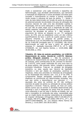 Código Tributário Nacional Comentado: doutrina e jurisprudência, artigo por artigo,
inclusive ICMS e ISS
136
modo a caracterizar uma ação concreta e especifica da
Administração, cuja atividade administrativa, que demanda
a realização de diligências e outras atividades concretas para
conceder o licenciamento ou manter a licença concedida,
rende ensejo à cobrança de taxa de polícia. 7 - Sendo o
valor da taxa determinado em função do porte da empresa,
do potencial poluidor da atividade e do grau de utilização dos
recursos naturais de cada uma das atividades sujeitas à
fiscalização, tem-se como adequado o critério de valoração,
eis que não se pode negar que a magnitude de cada um
desses aspectos interfere diretamente na complexidade do
exercício da atividade de polícia. 8 - Não procede o
argumento de ofensa ao disposto no art. 77, parágrafo
único, do CTN, pois ao estabelecer como um dos critérios
quantificadores da taxa o porte do sujeito passivo (micro,
pequena empresa ou empresa de grande porte), e
utilizando-se a Lei 10.165/2000 dos critérios de classificação
da Lei 9.841/99 [revogada pela LC 123/2006], não houve
determinação do valor da taxa a partir do capital da
empresa. 9 - Apelação improvida (TRF-3ª R., 4ª T., AMS
273300/SP, rel. Juiz Djalma Gomes, j. 10.05.2006, DJU
30.08.2006, p. 293).
Tributário. IPI. Selos de controle quantitativo. Lei 4.502/64.
Ressarcimento de custos. Decreto-lei 1.437/75. Natureza
jurídica. Obrigação acessória. 1 - Não há considerar a
exigência de ressarcimento de custos de confecção de selos
de controle, pelos contribuintes do IPI, previsto no Decreto-
lei 1.437/75, como sendo instituição de uma nova taxa ou
de preço público, não havendo, assim, violação a quaisquer
princípios tributários. Trata-se, na verdade, de obrigação
acessória, ou seja, aquela que ‘decorre da legislação
tributária e tem por objeto as prestações, positivas ou
negativas, nelas [sic] previstas no interesse da arrecadação
ou da fiscalização dos tributos’ (art. 113, § 2° do CTN). O
cumprimento dessas obrigações acessórias pode gerar
dispêndio ao contribuinte em determinadas situações, sem
que isso venha a desconfigurar sua natureza. 2 - ‘A
aquisição dos selos de controle do IPI não configura
exercício do poder de polícia ou utilização de serviço público
especifico e divisível. Trata-se, apenas, de mais um custo,
dentre outros que se somam à atividade desenvolvida pelo
industrial e que é repassado ao preço final do produto. A
única diferença é que tal valor é devido ao Estado, por ser
dele o monopólio na confecção dos selos, necessidade esta
que se impõe diante da peculiar sistemática de arrecadação
do imposto’ (Embargos infringentes 2003.71.05.000.271-0,
1ª Seção, TRF-4ª R., DJU 12.07.2006) (TRF-4ª R., 2ª T., AC
200371120077868/RS, rel. Juiz Antonio Albino Ramos de
Oliveira, j. 13.03.2007, DJU 28.03.2007).
 