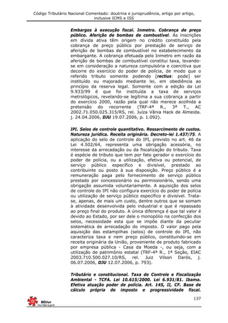 Código Tributário Nacional Comentado: doutrina e jurisprudência, artigo por artigo,
inclusive ICMS e ISS
137
Embargos à execução fiscal. Inmetro. Cobrança de preço
público. Aferição de bombas de combustível. As inscrições
em dívida ativa têm origem no crédito constituído pela
cobrança de preço público por prestação de serviço de
aferição de bombas de combustível no estabelecimento da
embargante. A cobrança efetuada pelo Inmetro em razão da
aferição de bombas de combustível constitui taxa, levando-
se em consideração a natureza compulsória e coercitiva que
decorre do exercício do poder de polícia, de modo que o
referido tributo somente podendo [rectius: pode] ser
instituído ou majorado mediante lei, em obediência ao
princípio da reserva legal. Somente com a edição da Lei
9.933/99 é que foi instituída a taxa de serviços
metrológicos, revelando-se legítima a sua cobrança a partir
do exercício 2000, razão pela qual não merece acolhida a
pretensão do recorrente (TRF-4ª R., 3ª T., AC
2002.71.050.025.315/RS, rel. Juíza Vânia Hack de Almeida.
j. 24.04.2006, DJU 19.07.2006, p. 1.092).
IPI. Selos de controle quantitativo. Ressarcimento de custos.
Natureza jurídica. Receita originária. Decreto-lei 1.437/75. A
aplicação do selo de controle do IPI, previsto no art. 46 da
Lei 4.502/64, representa uma obrigação acessória, no
interesse da arrecadação ou da fiscalização do tributo. Taxa
é espécie de tributo que tem por fato gerador o exercício do
poder de polícia, ou a utilização, efetiva ou potencial, de
serviço público específico e divisível, prestado ao
contribuinte ou posto à sua disposição. Preço público é a
remuneração paga pelo fornecimento de serviço público
prestado por concessionário ou permissionário, sendo uma
obrigação assumida voluntariamente. A aquisição dos selos
de controle do IPI não configura exercício do poder de polícia
ou utilização de serviço público específico e divisível. Trata-
se, apenas, de mais um custo, dentre outros que se somam
à atividade desenvolvida pelo industrial e que é repassado
ao preço final do produto. A única diferença é que tal valor é
devido ao Estado, por ser dele o monopólio na confecção dos
selos, necessidade esta que se impõe diante da peculiar
sistemática de arrecadação do imposto. O valor pago pela
aquisição das estampilhas (selos) de controle do IPI, não
caracteriza taxa e nem preço público, constituindo-se em
receita originária da União, proveniente de produto fabricado
por empresa pública - Casa da Moeda -, ou seja, com a
utilização de patrimônio estatal (TRF-4ª R., 1ª Seção, EIAC
2003.710.500.027.10/RS, rel. Juiz Vilson Darós, j.
06.07.2006, DJU 12.07.2006, p. 793).
Tributário e constitucional. Taxa de Controle e Fiscalização
Ambiental - TCFA. Lei 10.615/2000. Lei 6.931/81. Ibama.
Efetiva atuação poder de polícia. Art. 145, II, CF. Base de
cálculo própria de imposto e progressividade fiscal.
 