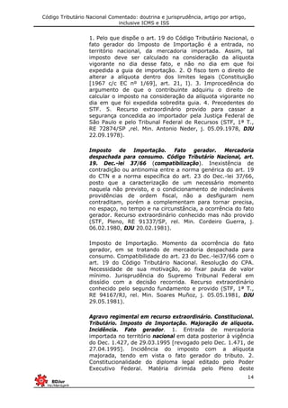 Código Tributário Nacional Comentado: doutrina e jurisprudência, artigo por artigo,
inclusive ICMS e ISS
14
1. Pelo que dispõe o art. 19 do Código Tributário Nacional, o
fato gerador do Imposto de Importação é a entrada, no
território nacional, da mercadoria importada. Assim, tal
imposto deve ser calculado na consideração da alíquota
vigorante no dia desse fato, e não no dia em que foi
expedida a guia de importação. 2. O fisco tem o direito de
alterar a alíquota dentro dos limites legais (Constituição
[1967 c/c EC nº 1/69], art. 21, I). 3. Improcedência do
argumento de que o contribuinte adquiriu o direito de
calcular o imposto na consideração da alíquota vigorante no
dia em que foi expedida sobredita guia. 4. Precedentes do
STF. 5. Recurso extraordinário provido para cassar a
segurança concedida ao importador pela Justiça Federal de
São Paulo e pelo Tribunal Federal de Recursos (STF, 1ª T.,
RE 72874/SP ,rel. Min. Antonio Neder, j. 05.09.1978, DJU
22.09.1978).
Imposto de Importação. Fato gerador. Mercadoria
despachada para consumo. Código Tributário Nacional, art.
19. Dec.-lei 37/66 (compatibilização). Inexistência de
contradição ou antinomia entre a norma genérica do art. 19
do CTN e a norma específica do art. 23 do Dec.-lei 37/66,
posto que a caracterização de um necessário momento
naquela não previsto, e o condicionamento de indeclináveis
providências de ordem fiscal, não a desfiguram nem
contraditam, porém a complementam para tornar precisa,
no espaço, no tempo e na circunstância, a ocorrência do fato
gerador. Recurso extraordinário conhecido mas não provido
(STF, Pleno, RE 91337/SP, rel. Min. Cordeiro Guerra, j.
06.02.1980, DJU 20.02.1981).
Imposto de Importação. Momento da ocorrência do fato
gerador, em se tratando de mercadoria despachada para
consumo. Compatibilidade do art. 23 do Dec.-lei37/66 com o
art. 19 do Código Tributário Nacional. Resolução do CPA.
Necessidade de sua motivação, ao fixar pauta de valor
mínimo. Jurisprudência do Supremo Tribunal Federal em
dissídio com a decisão recorrida. Recurso extraordinário
conhecido pelo segundo fundamento e provido (STF, 1ª T.,
RE 94167/RJ, rel. Min. Soares Muñoz, j. 05.05.1981, DJU
29.05.1981).
Agravo regimental em recurso extraordinário. Constitucional.
Tributário. Imposto de Importação. Majoração de alíquota.
Incidência. Fato gerador. 1. Entrada de mercadoria
importada no território nacional em data posterior à vigência
do Dec. 1.427, de 29.03.1995 [revogado pelo Dec. 1.471, de
27.04.1995]. Incidência do imposto com a alíquota
majorada, tendo em vista o fato gerador do tributo. 2.
Constitucionalidade do diploma legal editado pelo Poder
Executivo Federal. Matéria dirimida pelo Pleno deste
 
