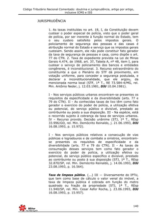 Código Tributário Nacional Comentado: doutrina e jurisprudência, artigo por artigo,
inclusive ICMS e ISS
140
JURISPRUDÊNCIA
1. As taxas instituídas no art. 18, I, da Constituição devem
custear o poder especial de polícia, visto que o poder geral
de polícia, por ser inerente à função normal do Estado, tem
o seu custeio satisfeito pelos impostos gerais. O
policiamento de segurança das pessoas e das casas é
atribuição normal do Estado e serviço que os impostos gerais
custeiam. Sendo assim, ele não pode constituir fato gerador
da taxa de segurança de pessoas e casa, como dispõe o art.
77 do CTN. 2. Taxa de expediente prevista na Lei de Minas
Gerais 4.474, de 1968, art. 37, Tabela A, nº 48, item I, para
custear o serviço de policiamento dos bancos e entidades
congêneres, é inconstitucional. 3. Recurso extraordinário do
constituinte a que o Plenário do STF dá provimento, em
votação uniforme, para conceder a segurança postulada, e
declarar a inconstitucionalidade, que ele argüiu, da
mencionada norma local (STF, 1ª T., RE 73.584-4/MG, rel.
Min. Antônio Neder, j. 12.03.1981, DJU 10.04.1981).
I - Nos serviços públicos urbanos encontram-se presentes os
requisitos da especificidade e da diversibilidade (arts. 77 e
79 do CTN). II - As conhecidas taxas de lixo têm como fato
gerador o exercício do poder de polícia, a utilização efetiva
ou potencial, do serviço público e divisível, prestado ao
contribuinte ou posto a sua disposição. III - Na espécie, está
o recorrido sujeito à cobrança da taxa de serviços urbanos.
IV – Recurso provido. Decisão unânime (STJ, 1ª T., REsp
33.996/GO, rel. Min. Demócrito Reinaldo, j. 21.06.1993, DJU
16.08.1993, p. 15.972).
I - Nos serviços públicos relativos a consecução de vias
públicas e logradouros e de combate a sinistros, encontram-
se presentes os requisitos de especificidade e da
diversibilidade (arts. 77 e 79 do CTN). II - As taxas de
consumação desses serviços tem como fato gerador o
exercício do poder de polícia, a utilização efetiva ou
potencial, do serviço público específico e divisível, prestado
ao contribuinte ou posto à sua disposição (STJ, 1ª T., REsp
32.870/SP, rel. Min. Demócrito Reinaldo, j. 14.06.1993, DJU
23.08.1993, p. 16.564).
Taxa de limpeza pública. (...) III — Diversamente do IPTU,
que tem como base de cálculo o valor venal do imóvel, a
taxa de limpeza pública é cobrada em função do metro
quadrado ou fração da propriedade (STJ, 1ª T., REsp
11.940/SP, rel. Min. Cesar Asfor Rocha, j. 23.06.1993, DJU
16.08.1993, p. 15.957).
 