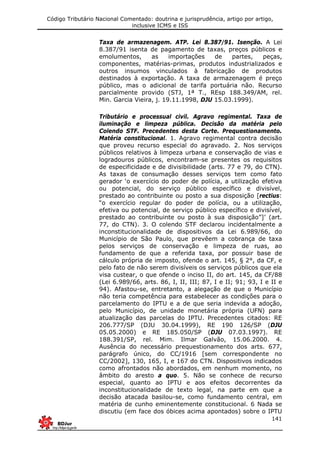 Código Tributário Nacional Comentado: doutrina e jurisprudência, artigo por artigo,
inclusive ICMS e ISS
141
Taxa de armazenagem. ATP. Lei 8.387/91. Isenção. A Lei
8.387/91 isenta de pagamento de taxas, preços públicos e
emolumentos, as importações de partes, peças,
componentes, matérias-primas, produtos industrializados e
outros insumos vinculados à fabricação de produtos
destinados à exportação. A taxa de armazenagem é preço
público, mas o adicional de tarifa portuária não. Recurso
parcialmente provido (STJ, 1ª T., REsp 188.349/AM, rel.
Min. Garcia Vieira, j. 19.11.1998, DJU 15.03.1999).
Tributário e processual civil. Agravo regimental. Taxa de
iluminação e limpeza pública. Decisão da matéria pelo
Colendo STF. Precedentes desta Corte. Prequestionamento.
Matéria constitucional. 1. Agravo regimental contra decisão
que proveu recurso especial do agravado. 2. Nos serviços
públicos relativos à limpeza urbana e conservação de vias e
logradouros públicos, encontram-se presentes os requisitos
de especificidade e de divisibilidade (arts. 77 e 79, do CTN).
As taxas de consumação desses serviços tem como fato
gerador ‘o exercício do poder de polícia, a utilização efetiva
ou potencial, do serviço público específico e divisível,
prestado ao contribuinte ou posto a sua disposição [rectius:
“o exercício regular do poder de polícia, ou a utilização,
efetiva ou potencial, de serviço público específico e divisível,
prestado ao contribuinte ou posto à sua disposição”]’ (art.
77, do CTN). 3. O colendo STF declarou incidentalmente a
inconstitucionalidade de dispositivos da Lei 6.989/66, do
Município de São Paulo, que prevêem a cobrança de taxa
pelos serviços de conservação e limpeza de ruas, ao
fundamento de que a referida taxa, por possuir base de
cálculo própria de imposto, ofende o art. 145, § 2°, da CF, e
pelo fato de não serem divisíveis os serviços públicos que ela
visa custear, o que ofende o inciso II, do art. 145, da CF/88
(Lei 6.989/66, arts. 86, I, II, III; 87, I e II; 91; 93, I e II e
94). Afastou-se, entretanto, a alegação de que o Município
não teria competência para estabelecer as condições para o
parcelamento do IPTU e a de que seria indevida a adoção,
pelo Município, de unidade monetária própria (UFN) para
atualização das parcelas do IPTU. Precedentes citados: RE
206.777/SP (DJU 30.04.1999), RE 190 126/SP (DJU
05.05.2000) e RE 185.050/SP (DJU 07.03.1997). RE
188.391/SP, rel. Mim. Ilmar Galvão, 15.06.2000. 4.
Ausência do necessário prequestionamento dos arts. 677,
parágrafo único, do CC/1916 [sem correspondente no
CC/2002], 130, 165, I, e 167 do CTN. Dispositivos indicados
como afrontados não abordados, em nenhum momento, no
âmbito do aresto a quo. 5. Não se conhece de recurso
especial, quanto ao IPTU e aos efeitos decorrentes da
inconstitucionalidade de texto legal, na parte em que a
decisão atacada basilou-se, como fundamento central, em
matéria de cunho eminentemente constitucional. 6 Nada se
discutiu (em face dos óbices acima apontados) sobre o IPTU
 