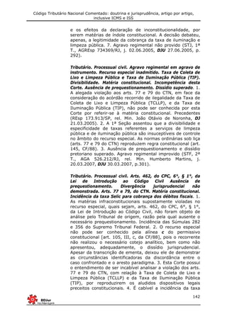 Código Tributário Nacional Comentado: doutrina e jurisprudência, artigo por artigo,
inclusive ICMS e ISS
142
e os efeitos da declaração de inconstitucionalidade, por
serem matérias de índole constitucional. A decisão debateu,
apenas, a legitimidade da cobrança da taxa de iluminação e
limpeza pública. 7. Agravo regimental não provido (STJ, 1ª
T., AGREsp 734369/RJ, j. 02.06.2005, DJU 27.06.2005, p.
292).
Tributário. Processual civil. Agravo regimental em agravo de
instrumento. Recurso especial inadmitido. Taxa de Coleta de
Lixo e Limpeza Pública e Taxa de Iluminação Pública (TIP).
Divisibilidade. Matéria constitucional. Incompetência desta
Corte. Ausência de prequestionamento. Dissídio superado. 1.
A alegada violação aos arts. 77 e 79 do CTN, em face da
consideração do acórdão recorrido de ilegalidade da Taxa de
Coleta de Lixo e Limpeza Pública (TCLLP), e da Taxa de
Iluminação Pública (TIP), não pode ser conhecida por esta
Corte por referir-se à matéria constitucional. Precedentes
(REsp 173.913/SP, rel. Min. João Otávio de Noronha, DJ
21.03.2005). 2. A 1ª Seção assentou que a divisibilidade e
especificidade de taxas referentes a serviços de limpeza
pública e de iluminação pública são insuceptíveis de controle
no âmbito do recurso especial. As normas ordinárias sob liça
(arts. 77 e 79 do CTN) reproduzem regra constitucional (art.
145, CF/88). 3. Ausência de prequestionamento e dissídio
pretoriano superado. Agravo regimental improvido (STF, 2ª
T., AGA 526.212/RJ, rel. Min. Humberto Martins, j.
20.03.2007, DJU 30.03.2007, p.301).
Tributário. Processual civil. Arts. 462, do CPC, 6°, § 1°, da
Lei de Introdução ao Código Civil Ausência de
prequestionamento. Divergência jurisprudencial não
demonstrada. Arts. 77 e 79, do CTN. Matéria constitucional.
Incidência da taxa Selic para cobrança dos débitos fiscais. 1.
As matérias infraconstitucionais supostamente violadas no
recurso especial, quais sejam, arts. 462, do CPC, 6°, § 1°,
da Lei de Introdução ao Código Civil, não foram objeto de
análise pelo Tribunal de origem, razão pela qual ausente o
necessário prequestionamento. Incidência das Súmulas 282
e 356 do Supremo Tribunal Federal. 2. O recurso especial
não pode ser conhecido pela alínea c do permissivo
constitucional [art. 105, III, c, da CF/88], pois o recorrente
não realizou o necessário cotejo analítico, bem como não
apresentou, adequadamente, o dissídio jurisprudencial.
Apesar da transcrição de ementa, deixou ele de demonstrar
as circunstâncias identificadoras da discordância entre o
caso confrontado e o aresto paradigma. 3. Esta Corte possui
o entendimento de ser incabível analisar a violação dos arts.
77 e 79 do CTN, com relação à Taxa de Coleta de Lixo e
Limpeza Pública (TCLLP) e da Taxa de Iluminação Pública
(TIP), por reproduzirem os aludidos dispositivos legais
preceitos constitucionais. 4. É cabível a incidência da taxa
 