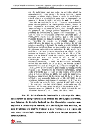 Código Tributário Nacional Comentado: doutrina e jurisprudência, artigo por artigo,
inclusive ICMS e ISS
144
ato de autoridade que por ação ou omissão, atual ou
potencialmente - mas sempre de forma concreta - possa
ameaçar ou violar direito líquido e certo do contribuinte,
estará aberta a possibilidade para que o interessado se
socorra do Poder Judiciário através do writ. 2. O Código
Tributário Nacional dispõe no art. 77 que as taxas cobradas
pelas pessoas políticas de direito público interno, dentro de
suas respectivas atribuições, têm como fato gerador o
‘exercício regular do poder de polícia, ou a utilização, efetiva
ou potencial, de serviço público específico e divisível,
prestado ao contribuinte ou posto à sua disposição’. 3. No
caso da taxa de fiscalização ambiental veiculada pela Lei
9.960/2000, desde logo se verifica que o fato gerador
invocado dissocia-se daqueles próprios da taxa, eis que não
se vislumbra na exação a prestação regular pela
Administração do poder de polícia ou mesmo de serviço
público específico e divisível. Ao revés, a materialidade da
hipótese de incidência fixou-se no exercício pelo contribuinte
de atividade potencialmente poluidora. 4. Não sendo dado
ao Estado criar taxa com a mesma base de cálculo ou fato
gerador de imposto (parágrafo único do art. 77 do CTN),
certo que se estará diante de imposto, em violação dos
disposto nos arts. 145, inciso II, 153 e 154, I, da
Constituição Federal. 5. O STF afastou, por
inconstitucionalidade, a Taxa de Fiscalização Ambiental,
criada pela Lei 9.960, de 28.01.2000, na Medida Cautelar
requerida na ADIn 2.178-8/DF. 6. À vista da edição da Lei
10.165/2000, o STF entendeu prejudicado o prosseguimento
daquela ação declaratória de inconstitucionalidade, sendo
certo entretanto que o valor exigido incidiu efetivamente
sobre o mês de janeiro de 2000, com data de pagamento,
fixada por essa lei em 31 de março [art. 17-C, § 1°, da Lei
6.938/81, com a redação dada pela Lei 10.165/2000], a este
sujeitando todos os sujeitos passivos citados no § 2° do art.
17-B [conforme redação dada pela Lei 9.960/2000; este §
2° foi revogado pela Lei 10.165/2000], razão pela qual não
há como se declarar perda de objeto da presente ação. 7.
Sentença mantida (TRF-3ª R., 6ª T., AMS 213.638/SP, rel.
Juíza Marli Ferreira, j. 10.11.2004, DJU 28.01.2005).
Art. 80. Para efeito de instituição e cobrança de taxas,
consideram-se compreendidas no âmbito das atribuições da União,
dos Estados, do Distrito Federal ou dos Municípios aquelas que,
segundo a Constituição Federal, as Constituições dos Estados, as
Leis Orgânicas do Distrito Federal e dos Municípios e a legislação
com elas compatível, competem a cada uma dessas pessoas de
direito público.
 