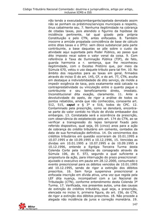 Código Tributário Nacional Comentado: doutrina e jurisprudência, artigo por artigo,
inclusive ICMS e ISS
147
não tendo a executada/embargante/apelada denotado assim
não se ponham os préstimos/serviços municipais a respeito,
ônus cabalmente seu. 7. Nenhuma ilegitimidade na cobrança
de citadas taxas, pois atendido o figurino da hipótese de
incidência pertinente, tal qual gizado pela própria
Constituição e pelo CTN, antes enfocados. 8. Também
inocorre a amiúde propalada coincidência de base de cálculo
entre ditas taxas e o IPTU: sem óbice substancial pela parte
contribuinte, a base daquelas se põe sobre o custo da
atividade aqui suportada pelo Poder Público, ao passo que
dito imposto recai sobre o valor venal da coisa. 9. Com
referência à Taxa de Iluminação Pública (TIP), de fato,
guarda harmonia a r. sentença, que lhe reconheceu
ilegitimidade, com o Excelso Pretório que, por meio da
Súmula 670, vetou o uso daquele tributo para tal fim. 10. No
âmbito dos requisitos para as taxas em geral, firmados
através do inciso II do art. 145, CF, e do art. 77, CTN, avulta
em destaque a indivisibilidadede de dito serviço, de molde a
impedir exigência de taxa, pois exatamente está calcada na
contraprestatividade ou vinculação entre o quanto pague o
contribuinte e seu beneficiamento direto, imediato.
Inconstitucional dita exação, claramente. 11. Ante a
devolutividade do apelo, de rigor a análise de todos os
pontos rebatidos, ainda que não conhecidos, consoante art.
512, 515, caput e § 3° e 516, todos do CPC. 12.
Contaminado pela prescrição, como se denotará, encontra-
se parte do valor contido no título de dívida embasador dos
embargos. 13. Constatada será a ocorrência da prescrição,
com observância do estabelecido pelo art. 174 do CTN, ao se
verificar a transgressão do lapso temporal fixado pelo
referido dispositivo, qual seja, 05 (cinco) anos para a ação
de cobrança do crédito tributário em comento, contados da
data de sua formalização definitiva. 14. Os vencimentos dos
créditos tributários em questão ocorreram de 10.01.1995 a
10.07.1995 e de 10.09.1995 a 10.12.1996, 15. Vencidas as
dívidas em 10.01.1995 a 10.07.1995 e de 10.09.1995 a
10.12.1996, entende a Egrégia Terceira Turma desta
Colenda Corte pela incidência do consagrado através da
Súmula 106, do E. STJ, segundo a qual suficiente a
propositura da ação, para interrupção do prazo prescricional:
ajuizado o executivo em pauta em 28.12.2000, consumado o
evento prescricional para os débitos vencidos de 10.01.1995
até 10.12.1995, sendo de rigor a extinção dos débitos
prescritos. 16. Sem força suspensiva prescricional a
enfocada inscrição em dívida ativa, uma vez que regida pela
LEF dita nuança, incompatível com a Lei Nacional de
Tributação (CTN), conforme entendimento desta Colenda 3ª
Turma. 17. Verificada, nos presentes autos, uma das causas
de extinção do créditos tributário, qual seja, a prescrição,
elencada no inciso V, primeira figura, do art. 156, do CTN,
de rigor a extinção dos débitos prescritos. 18. Não procede a
alegada não incidência de juros e correção monetária. 19.
 