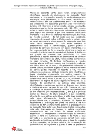 Código Tributário Nacional Comentado: doutrina e jurisprudência, artigo por artigo,
inclusive ICMS e ISS
148
Afigura-se coerente venha dado valor, originariamente
identificado quando do ajuizamento da execução fiscal
pertinente, a corresponder, quando do sentenciamento dos
embargos, anos posteriores, a cifra maior, decorrência -
límpida e lícita, em sua superioridade em si - da incidência
dos acréscimos ou acessórios previstos pelo ordenamento
jurídico. 20. Coerente a compreensão, amiúde construída,
segundo a qual os juros, consoante art. 161, CTN, recaem
sobre o crédito tributário, figura esta naturalmente formada
pelo capital ou principal e por sua indelével atualização
monetária - esta fruto da inerente desvalorização, histórica,
da moeda nacional - de tal sorte que sua incidência,
realmente, deva recair sobre o débito, a cujo principal, como
se extrai, em essência adere a correção monetária, para dele
fazer parte integrante. 21. Tão assim acertado o
entendimento que a Administração, quando pratica a
dispensa de correção monetária, em dados momentos, e à
luz evidentemente de lei a respeito, denomina a tanto de
remissão, instituto inerente ao crédito tributário, à divida em
sua junção de principal com atualização. 22. Sem
pertinência o pedido alternativo de observância da correção
monetária pelos índices da UFIR, vez que estes os incidentes
no caso vertente. 23. Embora configurando a relação
punitiva vínculo autônomo, porém que brota da incursão por
ato ilícito, como se dá com o não pagamento tributário, a
queixa contribuinte sobre sujeição à multa merece desfecho
de parte-a-parte: indevida no tocante à TIP, vez que
indevida sua cobrança, contudo incidente com referência às
taxas retratadas, exatamente por motivo inverso. 24.
Reflete a multa moratória acessório sancionatório, em direta
consonância com o inciso V, do art. 97, CTN, assim em cabal
obediência ao dogma da estrita legalidade tributária. 25. A
respeito de constituírem os débitos atos distintos,
identificáveis e autônomos, cumpre-se destacar que, sendo
a hipótese de mero excesso de execução (como se dá, com
a cobrança de específicos débitos colhidos pela prescrição e
de um indevido, por inconstitucional) , em que é possível
excluir ou destacar do título executivo o que excedente,
através de mero cálculo aritmético, a ação deve prosseguir
pelo saldo efetivamente devido, nos termos da
jurisprudência que, a propósito, adota-se. 26. Apesar de
reconhecida a prescrição em parte do débito e da não
incidência da TIP, perfeitamente possível o prosseguimento
da execução fiscal pelo valor dos demais débitos executados,
pois não desprovido de liquidez o débito exeqüendo
remanescente, vez que dotado de valores autônomos,
específicos. 27. Prosperando a desconstituição da cobrança
quanto à Taxa de Iluminação Pública e de multa a esta
correlata e a ocorrência da prescrição parcial, bem como
verificando-se legitima a exigência sobre a taxa de remoção
de lixo comercial, de limpeza pública, de conservação de
pavimentação, de vigilância e quanto à taxa de prevenção
 