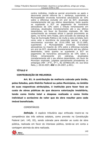 Código Tributário Nacional Comentado: doutrina e jurisprudência, artigo por artigo,
inclusive ICMS e ISS
149
contra incêndios, impõe-se parcial provimento ao apelo e
decorrente parcial reforma da r. sentença, suportando a
Municipalidade envolvida honorários advocatícios de 10%
sobre a diferença excluída em prol da ECT, atualizada
monetariamente até seu efetivo desembolso, tanto quanto
se sujeitando a ECT ao pagamento de honorários
advocatícios de 10% sobre o tributo remanescente em
cobrança, atualizados monetariamente até o seu efetivo
desembolso, em favor do Município implicado. 28. Não
conhecimento da remessa oficial e parcial provimento ao
apelo, na forma retro fixada, para exclusão da cobrança da
Taxa de Iluminação Pública e de multa a esta correlata, bem
como ante a ocorrência da prescrição parcial, a atingir
vencimentos ocorridos de 10.01.1995 até 10.12.1995,
suportando a Municipalidade envolvida honorários
advocatícios no importe de 10% sobre a diferença excluída
em prol da ECT, atualizada monetariamente até seu efetivo
desembolso, tanto quanto se sujeitando a ECT ao
pagamento de honorários advocatícios de 10% sobre o
tributo remanescente em cobrança, atualizados
monetariamente até o seu efetivo desembolso, em favor do
Município implicado, julgados parcialmente procedentes os
embargos (TRF - 3ª R., 3ª T., AC 1079831/SP, rel. Juiz Silva
Neto, j. 28.02.2007, DJU 11.04.2007, p.401).
TÍTULO V
CONTRIBUIÇÃO DE MELHORIA
Art. 81. A contribuição de melhoria cobrada pela União,
pelos Estados, pelo Distrito Federal ou pelos Municípios, no âmbito
de suas respectivas atribuições, é instituída para fazer face ao
custo de obras públicas de que decorra valorização imobiliária,
tendo como limite total a despesa realizada e como limite
individual o acréscimo de valor que da obra resultar para cada
imóvel beneficiado.
COMENTÁRIOS
Definição. A espécie tributária aqui enfocada insere-se na
competência das três esferas estatais, como previsto na Constituição
Federal (art. 145, III), sendo cobrada para atender ao custo de obra
pública, realizada em favor do interesse público, tendo-se em conta a
vantagem advinda da obra realizada.
 