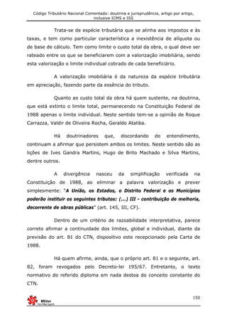 Código Tributário Nacional Comentado: doutrina e jurisprudência, artigo por artigo,
inclusive ICMS e ISS
150
Trata-se de espécie tributária que se alinha aos impostos e às
taxas, e tem como particular característica a inexistência de alíquota ou
de base de cálculo. Tem como limite o custo total da obra, o qual deve ser
rateado entre os que se beneficiarem com a valorização imobiliária, sendo
esta valorização o limite individual cobrado de cada beneficiário.
A valorização imobiliária é da natureza da espécie tributária
em apreciação, fazendo parte da essência do tributo.
Quanto ao custo total da obra há quem sustente, na doutrina,
que está extinto o limite total, permanecendo na Constituição Federal de
1988 apenas o limite individual. Neste sentido tem-se a opinião de Roque
Carrazza, Valdir de Oliveira Rocha, Geraldo Ataliba.
Há doutrinadores que, discordando do entendimento,
continuam a afirmar que persistem ambos os limites. Neste sentido são as
lições de Ives Gandra Martins, Hugo de Brito Machado e Silva Martins,
dentre outros.
A divergência nasceu da simplificação verificada na
Constituição de 1988, ao eliminar a palavra valorização e prever
simplesmente: “A União, os Estados, o Distrito Federal e os Municípios
poderão instituir os seguintes tributos: (...) III - contribuição de melhoria,
decorrente de obras públicas” (art. 145, III, CF).
Dentro de um critério de razoabilidade interpretativa, parece
correto afirmar a continuidade dos limites, global e individual, diante da
previsão do art. 81 do CTN, dispositivo este recepcionado pela Carta de
1988.
Há quem afirme, ainda, que o próprio art. 81 e o seguinte, art.
82, foram revogados pelo Decreto-lei 195/67. Entretanto, o texto
normativo do referido diploma em nada destoa do conceito constante do
CTN.
 
