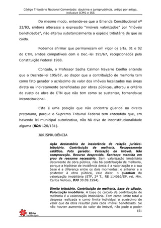 Código Tributário Nacional Comentado: doutrina e jurisprudência, artigo por artigo,
inclusive ICMS e ISS
151
Do mesmo modo, entende-se que a Emenda Constitucional nº
23/83, embora alterasse a expressão “imóveis valorizados” por “móveis
beneficiados”, não alterou substancialmente a espécie tributária de que se
cuida.
Podemos afirmar que permanecem em vigor os arts. 81 e 82
do CTN, ambos compatíveis com o Dec.-lei 195/67, recepcionados pela
Constituição Federal 1988.
Contudo, o Professor Sacha Calmon Navarro Coelho entende
que o Decreto-lei 195/67, ao dispor que a contribuição de melhoria tem
como fato gerador o acréscimo de valor dos imóveis localizados nas áreas
direta ou indiretamente beneficiadas por obras públicas, alterou o critério
do custo da obra do CTN que não tem como se sustentar, tornando-se
inconstitucional.
Esta é uma posição que não encontra guarida no direito
pretoriano, porque o Supremo Tribunal Federal tem entendido que, em
havendo lei municipal autorizativa, não há eiva de inconstitucionalidade
alguma (RDA 120/131).
JURISPRUDÊNCIA
Ação declaratória de inexistência de relação jurídico-
tributária. Contribuição de melhoria. Recapeamento
asfáltico. Fato gerador. Valoração do imóvel. Não
comprovação. Recurso desprovido. Sentença mantida em
grau de reexame necessário. Sem valorização imobiliária
decorrente de obra pública, não há contribuição de melhoria,
porque a hipótese de incidência desta é a valorização e a sua
base é a diferença entre os dois momentos: o anterior e o
posterior à obra pública, vale dizer, o quantum da
valorização imobiliária (STF, 2ª T., RE 114069/SP, rel. Min.
Carlos Velloso, DJU 30.09.1994).
Direito tributário. Contribuição de melhoria. Base de cálculo.
Valorização imobiliária. A base de cálculo da contribuição de
melhoria é a valorização imobiliária. Tem como limite total a
despesa realizada e como limite individual o acréscimo de
valor que da obra resultar para cada imóvel beneficiado. Se
não houver aumento do valor do imóvel, não pode o poder
 