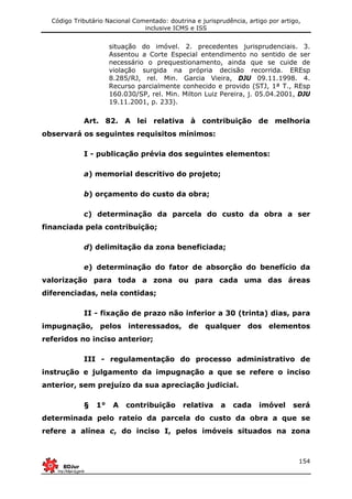 Código Tributário Nacional Comentado: doutrina e jurisprudência, artigo por artigo,
inclusive ICMS e ISS
154
situação do imóvel. 2. precedentes jurisprudenciais. 3.
Assentou a Corte Especial entendimento no sentido de ser
necessário o prequestionamento, ainda que se cuide de
violação surgida na própria decisão recorrida. EREsp
8.285/RJ, rel. Min. Garcia Vieira, DJU 09.11.1998. 4.
Recurso parcialmente conhecido e provido (STJ, 1ª T., REsp
160.030/SP, rel. Min. Milton Luiz Pereira, j. 05.04.2001, DJU
19.11.2001, p. 233).
Art. 82. A lei relativa à contribuição de melhoria
observará os seguintes requisitos mínimos:
I - publicação prévia dos seguintes elementos:
a) memorial descritivo do projeto;
b) orçamento do custo da obra;
c) determinação da parcela do custo da obra a ser
financiada pela contribuição;
d) delimitação da zona beneficiada;
e) determinação do fator de absorção do benefício da
valorização para toda a zona ou para cada uma das áreas
diferenciadas, nela contidas;
II - fixação de prazo não inferior a 30 (trinta) dias, para
impugnação, pelos interessados, de qualquer dos elementos
referidos no inciso anterior;
III - regulamentação do processo administrativo de
instrução e julgamento da impugnação a que se refere o inciso
anterior, sem prejuízo da sua apreciação judicial.
§ 1° A contribuição relativa a cada imóvel será
determinada pelo rateio da parcela do custo da obra a que se
refere a alínea c, do inciso I, pelos imóveis situados na zona
 