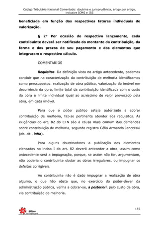 Código Tributário Nacional Comentado: doutrina e jurisprudência, artigo por artigo,
inclusive ICMS e ISS
155
beneficiada em função dos respectivos fatores individuais de
valorização.
§ 2° Por ocasião do respectivo lançamento, cada
contribuinte deverá ser notificado do montante da contribuição, da
forma e dos prazos de seu pagamento e dos elementos que
integraram o respectivo cálculo.
COMENTÁRIOS
Requisitos. Da definição vista no artigo antecedente, podemos
concluir que na caracterização da contribuição de melhoria identificamos
como pressupostos: realização de obra pública, valorização do imóvel em
decorrência da obra, limite total da contribuição identificada com o custo
da obra e limite individual igual ao acréscimo de valor provocado pela
obra, em cada imóvel.
Para que o poder público esteja autorizado a cobrar
contribuição de melhoria, faz-se pertinente atender aos requisitos. As
exigências do art. 82 do CTN são a causa mais comum das demandas
sobre contribuição de melhoria, segundo registra Célio Armando Janczeski
(ob. cit., infra).
Para alguns doutrinadores a publicação dos elementos
elencados no inciso I do art. 82 deverá anteceder a obra, assim como
antecedente será a impugnação, porque, se assim não for, argumentam,
não poderia o contribuinte obstar as obras irregulares, ou impugnar os
defeitos corrigíveis.
Ao contribuinte não é dado impugnar a realização de obra
alguma, o que hão obsta que, no exercício do poder-dever da
administração pública, venha a cobrar-se, a posteriori, pelo custo da obra,
via contribuição de melhoria.
 