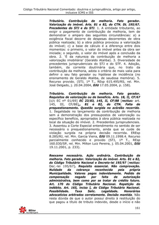Código Tributário Nacional Comentado: doutrina e jurisprudência, artigo por artigo,
inclusive ICMS e ISS
161
Tributário. Contribuição de melhoria. Fato gerador.
Valorização do imóvel. Arts. 81 e 82, do CTN. DL 195/67.
Precedentes do STJ e do STJ. 1. A entidade tributante, ao
exigir o pagamento de contribuição de melhoria, tem de
demonstrar o amparo das seguintes circunstâncias: a) a
exigência fiscal decorre de despesas decorrentes de obra
pública realizada; b) a obra pública provocou a valorização
do imóvel; c) a base de cálculo é a diferença entre dois
momentos: o primeiro, o valor do imóvel antes da obra ser
iniciada; o segundo, o valor do imóvel após a conclusão da
obra. 2. ‘É da natureza da contribuição de melhoria a
valorização imobiliária’ (Geraldo Ataliba). 3. Diversidade de
precedentes jurisprudenciais do STJ e do STF. 4. Adoção,
também, da corrente doutrinária que, no trato da
contribuição da melhoria, adota o critério de mais valia para
definir o seu fato gerador ou hipótese de incidência (no
ensinamento de Geraldo Ataliba, de saudosa memória). 5.
Recurso provido. (STJ, 1ª T., REsp 615.495/RS, rel. Min.
José Delgado, j. 20.04.2004, DJU 17.05.2004, p. 158).
Tributário. Contribuição de melhoria. Fato gerador.
Requisitos de valorização ou de benefício. Arts. 18, II, CF/67
[c/c EC nº 01/69] EC 23/83, 145, II, CF/88 [rectius: art.
145, III, CF/88],, 81 e 82, do CTN. Falta de
prequestionamento. Questão surgida no acórdão recorrido.
1. Ilegalidade no lançamento de contribuição de melhoria
sem a demonstração dos pressupostos de valorização ou
específico benefício, apropriados à obra pública realizada no
local da situação do imóvel. 2. Precedentes jurisprudenciais.
3. Assentou a Corte Especial entendimento no sentido de ser
necessário o prequestionamento, ainda que se cuide de
violação surgida na própria decisão recorrida. EREsp
8.285/RJ, rel. Min. Garcia Vieira, DJU 09.11.1998.4. Recurso
parcialmente conhecido e provido (STJ, 1ª T., REsp
160.030/SP, rel. Min. Milton Luiz Pereira, j. 05.04.2001, DJU
19.11.2001, p. 233).
Reexame necessário. Ação ordinária. Contribuição de
melhoria. Fato gerador. Valorização do imóvel. Arts. 81 e 82,
do Código Tributário Nacional e Decreto-lei 195/97 [rectius:
Dec.-lei 195/67]. Requisito essencial. Não comprovação.
Nulidade da cobrança reconhecida pela própria
Municipalidade. Valores pagos indevidamente. Pedido de
compensação negado por falta de autorização
administrativa, bem como por se tratar de crédito futuro.
Art. 170 do Código Tributário Nacional. Repetição do
indébito. Art. 165, inciso I, do Código Tributário Nacional.
Possibilidade. Taxa Selic. Legalidade. Honorários
advocatícios arbitrados corretamente. Decisão mantida. Não
resta dúvida de que o autor possui direito à restituição do
que pagou a título de tributo indevido, desde o início e não
 