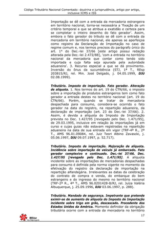 Código Tributário Nacional Comentado: doutrina e jurisprudência, artigo por artigo,
inclusive ICMS e ISS
17
Importação se dê com a entrada da mercadoria estrangeira
em território nacional, torna-se necessária a ‘fixação de um
critério temporal a que se atribua a exatidão e certeza para
se completar o inteiro desenho do fato gerador’. Assim,
embora o fato gerador do tributo se dê com a entrada da
mercadoria em território nacional, ele apenas se aperfeiçoa
como registro da Declaração de Importação no caso de
regime comum e, nos termos precisos do parágrafo único do
art. 1° do Dec.-lei 37/66 [este artigo possui redação
alterada pela Dec.-lei 2.472/88], ‘com a entrada no território
nacional da mercadoria que contar como tendo sido
importada e cuja falta seja apurada pela autoridade
aduaneira’. 3. Recurso especial a que se dá provimento.
Inversão do ônus da sucumbência (STJ, 1ª T., REsp
203815/RJ, rel. Min. José Delgado, j. 04.05.1999, DJU
02.08.1999).
Tributário. Imposto de importação. Fato gerador. Alteração
de alíquota. 1. Nos termos do art. 19 do CTN/66, o imposto
sobre a importação de produtos estrangeiros tem como fato
gerador a entrada destes no território nacional (art. 19 do
CTN/66). Porém, quando se tratar de mercadoria
despachada para consumo, considera-se ocorrido o fato
gerador na data do registro, na repartição aduaneira, da
declaração de importação (art. 23 do Dec.-lei 37/66). 2.
Assim, é devida a alíquota do Imposto de Importação
prevista no Dec. 1.427/95 [revogado pelo Dec. 1.471/95],
de 29.03.1995, inclusive em relação às importações já em
curso e cujas guias não estavam registradas na repartição
aduaneira na data de sua entrada em vigor (TRF-4ª R., 2ª
T., AMS 96.01.09084, rel. Juiz Teori Albino Zavascki, j.
05.06.1997, DJU 09.07.1997, p. 52.717).
Tributário. Imposto de importação. Majoração de alíquota.
Incidência sobre importação de veículo já embarcado. Fato
gerador complexivo e continuado. Dec.-lei 37/66. Dec.
1.427/95 [revogado pelo Dec. 1.471/95]. A alíquota
incidente sobre as importações de mercadorias despachadas
para consumo é definida pela norma vigente no momento da
efetivação do registro da declaração de importação na
repartição alfandegária. Irrelevantes as datas da celebração
do contrato de compra e venda, do embarque do bem
estrangeiro e do ingresso do mesmo no território nacional
(TRF-2ª R., 4ª T., AMS 96.0201428-8/RJ, rel. Juíza Valéria
Albuquerque, j. 25.09.1996, DJU 03.06.1997, p. 288).
Tributário. Mandado de segurança. Impetrante que pretende
eximir-se de aumento de alíquota do Imposto de Importação
incidente sobre trigo em grão, descascado. Procedente dos
Estados Unidos da América. Momento definidor da obrigação
tributária ocorre com a entrada da mercadoria no território
 