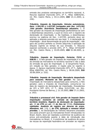 Código Tributário Nacional Comentado: doutrina e jurisprudência, artigo por artigo,
inclusive ICMS e ISS
21
entrada dos produtos estrangeiros no território nacional. 4.
Recurso especial improvido (STJ, 2ª T., REsp 328835/SC,
rel. Min. Castro Meira, j. 03.11.2005, DJU 14.11.2005, p.
236).
Tributário. Imposto de Importação. Veículos automotores.
Decs. 1.391/95 e 1.427/95 [revogados pelo Dec. 1471/95]
.Fato gerador. Ocorrência. Desembaraço aduaneiro. 1. O
fato gerador do Imposto de Importação perfectibiliza-se com
o desembaraço aduaneiro, o qual se inicia com o registro da
declaração de importação. 2. Na hipótese, o desembaraço
ocorreu na vigência do Dec. 1.427/95, portanto deve ser
aplicada a alíquota prevista em seu bojo. 3. A declaração de
importação - atual denominação da guia de importação - não
gera ato jurídico perfeito ou direito adquirido à aplicação da
alíquota vigente ao tempo de sua emissão. 4. Recurso
especial conhecido e provido (STJ, 2ª T., REsp 157162/SP
rel. Min. Castro Meira, j. 03.05.2005, DJU 01.08.2005, p.
366).
Tributário. Imposto de Importação. Portarias 73/91 e
938/91.1. O fato gerador do imposto de importação é a data
da entrada da mercadoria no território nacional e não a data
da emissão da guia de importação. 2. O lançamento fiscal,
em relação ao fato gerador, é regido pela lei vigente à
época. 3. Agravo regimental improvido (STJ, 2ª T., AgRg no
REsp 49697/RJ, rel. Min. Castro Meira, j. 08.06.2004, DJU
30.08.2004, p. 232).
Tributário. Imposto de Importação. Mercadoria despachada
para consumo. Momento do fato gerador. No caso de
importação de mercadoria despachada para consumo, o fato
gerador, para o Imposto de Importação, consuma-se na
data do registro da declaração de importação. Precedentes
do STJ e STF (STJ, 1ª T., REsp 313117/PE, rel. Min.
Humberto Gomes de Barros, j. 21.10.2003, DJU 17.11.2003,
p. 202).
Tributário e processual civil. Fato gerador do Imposto Sobre
Importação: momento da entrada da mercadoria no
território brasileiro. Registro da declaração de importação:
art. 19 do CTN c/c art. 23 do Dec.-lei 37/66. Preliminares
rejeitadas. Ausência de registro por decurso do prazo.
Abandono. Art. 116, I, do CTN. Apelação e remessa oficial
providas. 1. As Declarações de Trânsito Aduaneiro anexadas
aos autos provam que as mercadorias foram introduzidas no
Brasil. Assim, deve ser rejeitada a preliminar de ausência de
prova pré-constituída quanto à data de introdução das
mercadorias no Brasil. 2. A preliminar de ausência de prova
da recusa da repartição fazendária em proceder ao registro
 
