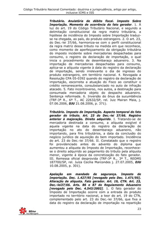 Código Tributário Nacional Comentado: doutrina e jurisprudência, artigo por artigo,
inclusive ICMS e ISS
23
Tributário. Anulatória de débito fiscal. Imposto Sobre
Importação. Momento de ocorrência do fato gerador. 1. À
luz do art. 19 do Código Tributário Nacional, e segundo a
delimitação constitucional da regra matriz tributária, a
hipótese de incidência do Imposto sobre Importação traduz-
se na chegada, ao país, do produto estrangeiro. 2. O art. 23,
do Dec.-lei 37/66, harmoniza-se com o perfil constitucional
da regra matriz desse tributo na medida em que reconhece,
como momento de aperfeiçoamento da obrigação tributária
do imposto incidente sobre mercadorias despachadas para
consumo, o registro da declaração de importação, o qual
inicia o procedimento de desembaraço aduaneiro. 3. Na
importação de mercadorias despachadas para consumo,
aplica-se a alíquota vigente à data do registro da declaração
de importação, sendo irrelevante o dia de ingresso do
produto estrangeiro, em território nacional. 4. Revogada a
Resolução CPA 05-0392 quando do registro da declaração de
importação, escorreita a atuação do Fisco ao constituir o
crédito remanescente, consubstanciado no auto de infração
atacado. 5. Fato incontroverso, nos autos, a destinação para
consumada mercadoria objeto do despacho aduaneiro.
Sentença reformada. 6. Inversão do ônus da sucumbência
(TRF-3ª R., 6ª T., AC 22632/SP, rel. Juiz Mairan Maia, j.
07.06.2006, DJU 21.08.2006, p. 371).
Tributário. Imposto de Importação. Aspecto temporal do fato
gerador do tributo. Art. 23 do Dec.-lei 37/66. Registro
anterior à majoração. Direito adquirido. I. Tratando-se de
mercadoria destinada a consumo, a alíquota exigível é
aquela vigente na data do registro da declaração de
importação no ato do desembaraço aduaneiro, não
importando, para fins tributários, a data da conclusão do
negócio jurídico de aquisição do bem importado. Incidência
do art. 23 do Dec.-lei 37/66. II. Constatado que o registro
foi providenciado antes do advento do diploma que
aumentou a alíquota do Imposto de Importação, reconhece-
se o direito adquirido ao pagamento do tributo pela alíquota
menor, vigente à época da concretização do fato gerador.
III. Remessa oficial desprovida (TRF-3ª R., 3ª T., REOMS
187700/SP, rel. Juíza Cecília Marcondes j. 27.07.2005, DJU
10.08.2005, p. 301).
Apelação em mandado de segurança. Imposto de
Importação. Dec. 1.427/95 [revogado pelo Dec. 1.471/95].
Alteração de alíquota. Fato gerador. Art. 19, CTN. Art. 23,
Dec.-lei37/66. Arts. 86 e 87 do Regulamento Aduaneiro
[revogado pelo Dec. 4.543/2002]. 1. O fato gerador do
Imposto de Importação ocorre com a entrada do produto
importado no território nacional, a teor do art. 19 do CTN,
complementado pelo art. 23 do Dec.-lei 37/66, que fixa a
data do registro da declaração de importação na repartição
 
