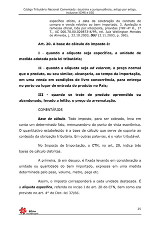 Código Tributário Nacional Comentado: doutrina e jurisprudência, artigo por artigo,
inclusive ICMS e ISS
25
específico efeito, a data da celebração do contrato de
compra e venda relativo ao bem importado. 3. Apelação e
remessa oficial, tida por interposta, providas (TRF-4ª R., 1ª
T., AC 000.70.00.029873-8/PR, rel. Juiz Wellington Mendes
de Almeida, j. 22.10.2003, DJU 12.11.2003, p. 386).
Art. 20. A base de cálculo do imposto é:
I - quando a alíquota seja específica, a unidade de
medida adotada pela lei tributária;
II - quando a alíquota seja ad valorem, o preço normal
que o produto, ou seu similar, alcançaria, ao tempo da importação,
em uma venda em condições de livre concorrência, para entrega
no porto ou lugar de entrada do produto no País;
III - quando se trate de produto apreendido ou
abandonado, levado a leilão, o preço da arrematação.
COMENTÁRIOS
Base de cálculo. Todo imposto, para ser cobrado, leva em
conta um determinado fato, mensurando-o do ponto de vista econômico.
O quantitativo estabelecido é a base de cálculo que serve de suporte ao
conteúdo da obrigação tributária. Em outras palavras, é o valor tributável.
No Imposto de Importação, o CTN, no art. 20, indica três
bases de cálculo distintas.
A primeira, já em desuso, é fixada levando em consideração a
unidade ou quantidade do bem importado, expressa em uma medida
determinada pelo peso, volume, metro, peça etc.
Assim, o imposto corresponderá a cada unidade destacada. É
a alíquota especifica, referida no inciso I do art. 20 do CTN, bem como era
previsto no art. 4° do Dec.-lei 37/66.
 