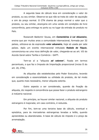 Código Tributário Nacional Comentado: doutrina e jurisprudência, artigo por artigo,
inclusive ICMS e ISS
26
A segunda base de cálculo leva em consideração o valor do
produto, ou seu similar. Observe-se que não se trata do valor de aquisição
e sim do preço normal. O CTN chama de preço normal o valor que o
produto, ou seu similar, alcançaria em uma venda em condições de livre
concorrência, para entrega no porto ou no lugar da entrada do produto no
País.
Roosevelt Baldomir Sousa, em Comentários à Lei Aduaneira,
ensina que por muitos anos a comunidade internacional, formada por 32
países, utilizava-se da expressão valor aduaneiro, hoje só usada por sete
países. Após um evento internacional intitulado Rodada de Tóquio,
convencionou-se uma nova definição de valor, chegando-se ao art. VII do
Acordo Geral sobre Tarifas e Comércio - GATT.
Tem-se aí a “alíquota ad valorem”, fixada em termos
percentuais, o que faz o Imposto de Importação proporcional (inciso II do
art. 20, CTN).
As alíquotas são estabelecidas pelo Poder Executivo, levando
em consideração a essencialidade ou utilidade do produto, de tal modo
que, quanto mais necessário, menor alíquota ostenta.
Outro aspecto a ser considerado, quando da fixação da
alíquota, diz respeito à concorrência que possa fazer o produto estrangeiro
à indústria nacional.
Em princípio, se houver similar nacional, a alíquota do produto
estrangeiro é majorada; em caso contrário, é reduzida.
Por fim, tem-se uma terceira base de cálculo, eventual e
episódica, para ás mercadorias estrangeiras levadas a leilão, quando
apreendidas ou abandonadas. A base de cálculo do imposto é o preço da
arrematação.
 
