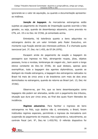 Código Tributário Nacional Comentado: doutrina e jurisprudência, artigo por artigo,
inclusive ICMS e ISS
28
ignorando-se o valor de aquisição, ou quando a documentação apresenta-
se inidônea.
Isenção de bagagem. As mercadorias estrangeiras estão
sujeitas ao pagamento do Imposto de Importação quando ocorrido o fato
gerador, ou seja, quando do desembaraço aduaneiro, como previsto no
CTN, art. 19 e no Dec.-lei 37/66, já comentado acima.
Entretanto, há tolerância quanto a bens adquiridos no
estrangeiro dentro de um valor limitado pelo Poder Executivo, em
montante cuja fixação atende aos interesses políticos. É a chamada quota
isencional (art. 3°, Dec.-lei 1.455, de 07.04.1976).
Escapam ainda do pagamento da exação a bagagem do
passageiro que ingressa no País, abrangendo roupas, jóias, objetos
pessoais, livros e revistas, lembranças de viagem etc., bem assim o longo
elenco constante do Dec.-lei 37/66, do qual destaco, apenas para
exemplificar, toda a bagagem dos agentes diplomáticos, quando se
desligam da missão estrangeira, a bagagem dos estrangeiros radicados no
Brasil há mais de cinco anos e de brasileiros com mais de dois anos
domiciliados no estrangeiro, quando do retorno ao Brasil (art. 13, Dec.-lei
37/66).
Observe-se, por fim, que os bens desembaraçados como
bagagens não podem ser alienados, senão com o pagamento dos tributos,
situação que dura por cinco anos, ao final dos quais ficam liberados da
incidência.
Regimes aduaneiros. Para facilitar o ingresso de bens
estrangeiros no País, cujo destino não é, entretanto, o Brasil, foram
instituídos regimes especiais, permitindo o ingresso da mercadoria com
suspensão do pagamento do imposto, mas sujeitando-a, naturalmente, ao
controle fiscal (art. 9°, Dec.-lei 1.455/76). O referido dispositivo foi
 