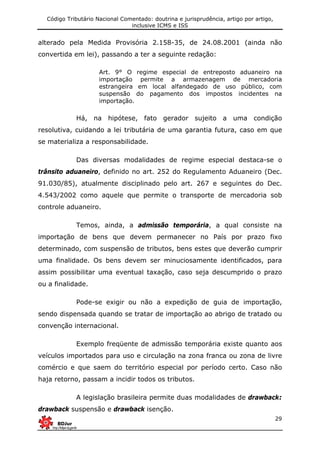 Código Tributário Nacional Comentado: doutrina e jurisprudência, artigo por artigo,
inclusive ICMS e ISS
29
alterado pela Medida Provisória 2.158-35, de 24.08.2001 (ainda não
convertida em lei), passando a ter a seguinte redação:
Art. 9° O regime especial de entreposto aduaneiro na
importação permite a armazenagem de mercadoria
estrangeira em local alfandegado de uso público, com
suspensão do pagamento dos impostos incidentes na
importação.
Há, na hipótese, fato gerador sujeito a uma condição
resolutiva, cuidando a lei tributária de uma garantia futura, caso em que
se materializa a responsabilidade.
Das diversas modalidades de regime especial destaca-se o
trânsito aduaneiro, definido no art. 252 do Regulamento Aduaneiro (Dec.
91.030/85), atualmente disciplinado pelo art. 267 e seguintes do Dec.
4.543/2002 como aquele que permite o transporte de mercadoria sob
controle aduaneiro.
Temos, ainda, a admissão temporária, a qual consiste na
importação de bens que devem permanecer no País por prazo fixo
determinado, com suspensão de tributos, bens estes que deverão cumprir
uma finalidade. Os bens devem ser minuciosamente identificados, para
assim possibilitar uma eventual taxação, caso seja descumprido o prazo
ou a finalidade.
Pode-se exigir ou não a expedição de guia de importação,
sendo dispensada quando se tratar de importação ao abrigo de tratado ou
convenção internacional.
Exemplo freqüente de admissão temporária existe quanto aos
veículos importados para uso e circulação na zona franca ou zona de livre
comércio e que saem do território especial por período certo. Caso não
haja retorno, passam a incidir todos os tributos.
A legislação brasileira permite duas modalidades de drawback:
drawback suspensão e drawback isenção.
 