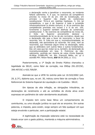 Código Tributário Nacional Comentado: doutrina e jurisprudência, artigo por artigo,
inclusive ICMS e ISS
3
a declaração venha a beneficiar o recorrente, ao incidente
faltará cabimento. 4. É que, no exercício da competência
prevista no inciso III do art. 105 da Constituição, em
princípio o Superior não dispõe do contencioso
constitucional. Tê-lo-á em restritas hipóteses. 5. Em tal
competência, o que é do Superior é toda a jurisdição
infraconstitucional (o direito comum). 6. Já no exercício das
competências previstas nos incisos I e II do art. 105,
livremente o Superior também desfruta do contencioso
constitucional. 7. No exercício da competência do inciso III,
é lícito ao Superior previamente declarar a
inconstitucionalidade de lei ou de ato normativo, desde que
a declaração não seja a favor do recorrente; a favor do
recorrido, sim. 8. Caso em que a, inconstitucionalidade, se
declarada, não aproveitaria ao recorrido. Por sinal, nem ao
recorrente, que interesse algum tinha na declaração, tanto
que se defendera com outros fatos e outros fundamentos.
Daí, em caso que tal, tratar-se-ia, também, de declaração de
inconstitucionalidade em tese. 9. Preliminar de não-
cabimento, acolhida por maioria de votos (Corte Especial,
AI-REsp 215881/PR, rel. Min. Franciulli Netto, rel. p/ o
acórdão Min. Nilson Naves, DJU 08.04.2002, p. 111).
Posteriormente, a 1ª Seção de Direito Público chancelou a
legalidade da SELIC, como fator de correção, nos EREsp 291.257/SC,
399.497/SC e 425.709/SP.
Assinale-se que a UFIR foi extinta pela Lei 10.522/2002 (art.
29, § 3°), diploma que, no art. 30, indicou como fator de correção a Taxa
Referencial do Sistema Especial de Liquidação e de Custódia - SELIC.
Em épocas de alta inflação, as obrigações tributárias, as
declarações de rendimento e até as certidões de dívida ativa eram
expressas em parâmetro de valor devidamente atualizado.
O imposto tem como base fática um comportamento do
contribuinte, ou uma situação jurídica na qual ele se encontre. Em outras
palavras, o imposto, para existir, exige sempre um fato qualquer em que
esteja envolvido o particular, sem a participação estatal.
A legitimação da imposição soberana está na necessidade do
Estado arcar com o gasto público, mantendo a máquina administrativa.
 