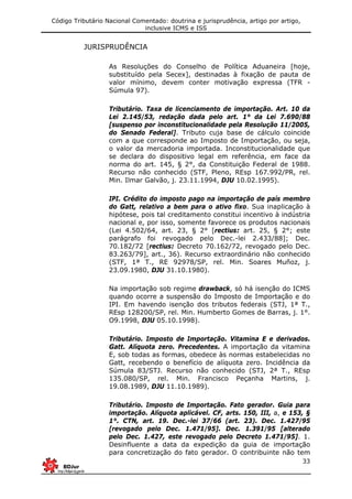 Código Tributário Nacional Comentado: doutrina e jurisprudência, artigo por artigo,
inclusive ICMS e ISS
33
JURISPRUDÊNCIA
As Resoluções do Conselho de Política Aduaneira [hoje,
substituído pela Secex], destinadas à fixação de pauta de
valor mínimo, devem conter motivação expressa (TFR -
Súmula 97).
Tributário. Taxa de licenciamento de importação. Art. 10 da
Lei 2.145/53, redação dada pelo art. 1° da Lei 7.690/88
[suspenso por inconstitucionalidade pela Resolução 11/2005,
do Senado Federal]. Tributo cuja base de cálculo coincide
com a que corresponde ao Imposto de Importação, ou seja,
o valor da mercadoria importada. Inconstitucionalidade que
se declara do dispositivo legal em referência, em face da
norma do art. 145, § 2°, da Constituição Federal de 1988.
Recurso não conhecido (STF, Pleno, REsp 167.992/PR, rel.
Min. Ilmar Galvão, j. 23.11.1994, DJU 10.02.1995).
IPI. Crédito do imposto pago na importação de país membro
do Gatt, relativo a bem para o ativo fixo. Sua inaplicação à
hipótese, pois tal creditamento constitui incentivo à indústria
nacional e, por isso, somente favorece os produtos nacionais
(Lei 4.502/64, art. 23, § 2° [rectius: art. 25, § 2°; este
parágrafo foi revogado pelo Dec.-lei 2.433/88]; Dec.
70.182/72 [rectius: Decreto 70.162/72, revogado pelo Dec.
83.263/79], art., 36). Recurso extraordinário não conhecido
(STF, 1ª T., RE 92978/SP, rel. Min. Soares Muñoz, j.
23.09.1980, DJU 31.10.1980).
Na importação sob regime drawback, só há isenção do ICMS
quando ocorre a suspensão do Imposto de Importação e do
IPI. Em havendo isenção dos tributos federais (STJ, 1ª T.,
REsp 128200/SP, rel. Min. Humberto Gomes de Barras, j. 1°.
O9.1998, DJU 05.10.1998).
Tributário. Imposto de Importação. Vitamina E e derivados.
Gatt. Alíquota zero. Precedentes. A importação da vitamina
E, sob todas as formas, obedece às normas estabelecidas no
Gatt, recebendo o benefício de alíquota zero. Incidência da
Súmula 83/STJ. Recurso não conhecido (STJ, 2ª T., REsp
135.080/SP, rel. Min. Francisco Peçanha Martins, j.
19.08.1989, DJU 11.10.1989).
Tributário. Imposto de Importação. Fato gerador. Guia para
importação. Alíquota aplicável. CF, arts. 150, III, a, e 153, §
1°. CTN, art. 19. Dec.-lei 37/66 (art. 23). Dec. 1.427/95
[revogado pelo Dec. 1.471/95]. Dec. 1.391/95 [alterado
pelo Dec. 1.427, este revogado pelo Decreto 1.471/95]. 1.
Desinfluente a data da expedição da guia de importação
para concretização do fato gerador. O contribuinte não tem
 