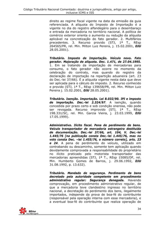 Código Tributário Nacional Comentado: doutrina e jurisprudência, artigo por artigo,
inclusive ICMS e ISS
34
direito ao regime fiscal vigente na data da emissão da guia
referenciada. A alíquota do Imposto de Importação é a
vigente no dia do registro alfandegário para o desembaraço
e entrada da mercadoria no território nacional. A política de
comércio exterior orienta o aumento ou redução da alíquota
aplicável na concretização do fato gerador. 2. Multifários
precedentes. 3. Recurso provido (STJ, 1ª T., REsp
264565/PR, rel. Min. Milton Luiz Pereira, j. 15.02.2001, DJU
28.05.2001).
Tributário. Imposto de Importação. Veículo novo. Fato
gerador. Majoração de alíquota. Dec. 1.471, de 27.04.1995.
1. Em se tratando da importação de mercadorias para
consumo, o fato gerador não ocorre no momento da
celebração do contrato, mas quando do registro da
declaração de importação na repartição aduaneira (art. 23
do Dec.-lei 37/66). É a alíquota vigente nesta data que deve
ser aplicada para o cálculo do imposto. 2. Recurso conhecido
e provido (STJ, 1ª T., REsp 139658/PR, rel. Min. Milton Luiz
Pereira j. 15.02.2001, DJU 28.05.2001).
Tributário. Isenção. Importação. Lei 8.032/90. IPI e lmposto
de lmportação. Dec.-lei 2.324/97. A isenção, quando
concedida por prazo certo e sob condição onerosa, não pode
ser revogada. Recurso improvido (STJ, 1ª T., REsp
198.331/SC, rel. Min. Garcia Vieira, j. 23.03.1999, DJU
17.05.1999).
Administrativo. Ilícito fiscal. Pena de perdimento de bens.
Veículo transportador de mercadoria estrangeira destituída
de documentação. Dec.-lei 37/66, art. 104, V. Dec.-lei
1.445/76 [na publicação consta Dec.-lei 1.445/76, mas no
voto consta Dec. –lei 1.455/76, o número correto], arts. 23
e 24. A pena de perdimento do veículo, utilizado em
contrabando ou descaminho, somente tem aplicação quando
devidamente comprovada a responsabilidade do proprietário
no ilícito praticado pelo motorista transportador das
mercadorias apreendidas (STJ, 1ª T., REsp 15085/DF, rel.
Min. Humberto Gomes de Barros, j. 29.06.1992, DJU
31.08.1992, p. 13.632).
Tributário. Mandado de segurança. Perdimento de bens
decretado pela autoridade competente em procedimento
administrativo regular: Segurança denegada. Havendo
comprovação, em procedimento administrativo regular, de
que a mercadoria teve clandestino ingresso no território
nacional, a decretação do perdimento dos bens, ilegalmente
importados, independe da prova de boa-fé do contribuinte
(responsável pela operação interna com essa mercadoria), e
a eventual boa-fé do contribuinte que realiza operação de
 