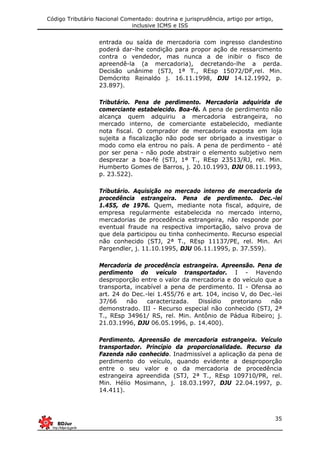Código Tributário Nacional Comentado: doutrina e jurisprudência, artigo por artigo,
inclusive ICMS e ISS
35
entrada ou saída de mercadoria com ingresso clandestino
poderá dar-lhe condição para propor ação de ressarcimento
contra o vendedor, mas nunca a de inibir o fisco de
apreendê-la (a mercadoria), decretando-lhe a perda.
Decisão unânime (STJ, 1ª T., REsp 15072/DF,rel. Min.
Demócrito Reinaldo j. 16.11.1998, DJU 14.12.1992, p.
23.897).
Tributário. Pena de perdimento. Mercadoria adquirida de
comerciante estabelecido. Boa-fé. A pena de perdimento não
alcança quem adquiriu a mercadoria estrangeira, no
mercado interno, de comerciante estabelecido, mediante
nota fiscal. O comprador de mercadoria exposta em loja
sujeita a fiscalização não pode ser obrigado a investigar o
modo como ela entrou no país. A pena de perdimento - até
por ser pena - não pode abstrair o elemento subjetivo nem
desprezar a boa-fé (STJ, 1ª T., REsp 23513/RJ, rel. Min.
Humberto Gomes de Barros, j. 20.10.1993, DJU 08.11.1993,
p. 23.522).
Tributário. Aquisição no mercado interno de mercadoria de
procedência estrangeira. Pena de perdimento. Dec.-lei
1.455, de 1976. Quem, mediante nota fiscal, adquire, de
empresa regularmente estabelecida no mercado interno,
mercadorias de procedência estrangeira, não responde por
eventual fraude na respectiva importação, salvo prova de
que dela participou ou tinha conhecimento. Recurso especial
não conhecido (STJ, 2ª T., REsp 11137/PE, rel. Min. Ari
Pargendler, j. 11.10.1995, DJU 06.11.1995, p. 37.559).
Mercadoria de procedência estrangeira. Apreensão. Pena de
perdimento do veículo transportador. I - Havendo
desproporção entre o valor da mercadoria e do veículo que a
transporta, incabível a pena de perdimento. II - Ofensa ao
art. 24 do Dec.-lei 1.455/76 e art. 104, inciso V, do Dec.-lei
37/66 não caracterizada. Dissídio pretoriano não
demonstrado. III - Recurso especial não conhecido (STJ, 2ª
T., REsp 34961/ RS, rel. Min. Antônio de Pádua Ribeiro; j.
21.03.1996, DJU 06.05.1996, p. 14.400).
Perdimento. Apreensão de mercadoria estrangeira. Veículo
transportador. Princípio da proporcionalidade. Recurso da
Fazenda não conhecido. Inadmissível a aplicação da pena de
perdimento do veículo, quando evidente a desproporção
entre o seu valor e o da mercadoria de procedência
estrangeira apreendida (STJ, 2ª T., REsp 109710/PR, rel.
Min. Hélio Mosimann, j. 18.03.1997, DJU 22.04.1997, p.
14.411).
 