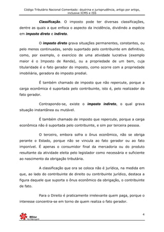 Código Tributário Nacional Comentado: doutrina e jurisprudência, artigo por artigo,
inclusive ICMS e ISS
4
Classificação. O imposto pode ter diversas classificações,
dentre as quais a que enfoca o aspecto da incidência, dividindo a espécie
em imposto direto e indireto.
O imposto direto grava situações permanentes, constantes, ou
pelo menos continuadas, sendo suportado pelo contribuinte em definitivo,
como, por exemplo, o exercício de uma atividade lucrativa (exemplo
maior é o Imposto de Renda), ou a propriedade de um bem, cuja
titularidade é o fato gerador do imposto, como ocorre com a propriedade
imobiliária, geradora do imposto predial.
É também chamado de imposto que não repercute, porque a
carga econômica é suportada pelo contribuinte, isto é, pelo realizador do
fato gerador.
Contrapondo-se, existe o imposto indireto, o qual grava
situação instantânea ou mutável.
É também chamado de imposto que repercute, porque a carga
econômica não é suportada pelo contribuinte, e sim por terceira pessoa.
O terceiro, embora sofra o ônus econômico, não se obriga
perante o Estado, porque não se vincula ao fato gerador ou ao fato
imponível. É apenas o consumidor final da mercadoria ou do produto
resultante da atividade eleita pelo legislador como necessária e suficiente
ao nascimento da obrigação tributária.
A classificação que ora se coloca não é jurídica, na medida em
que, ao lado do contribuinte de direito ou contribuinte jurídico, destaca a
figura daquele que suporta o ônus econômico da obrigação, o contribuinte
de fato.
Para o Direito é praticamente irrelevante quem paga, porque o
interesse concentra-se em torno de quem realiza o fato gerador.
 