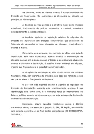 Código Tributário Nacional Comentado: doutrina e jurisprudência, artigo por artigo,
inclusive ICMS e ISS
43
Na doutrina, muito se discute quanto à excepcionalidade do
Imposto de Importação, não submetidas as alterações de alíquota ao
princípio da não-surpresa.
A dinâmica da vida política e o objetivo maior deste imposto
extrafiscal, instrumento de política econômica e cambial, autorizam
ontologicamente a excepcionalidade.
A imediata vigência da legislação relativa às alíquotas do
Imposto de Importação tem ensejado controvérsias que abastecem os
Tribunais de demandas a cada alteração de alíquota, principalmente
quando a majora.
Com efeito, uma empresa, por exemplo, ao obter uma guia de
importação, tem uma expectativa apenas quanto à manutenção da
alíquota, porque até o momento que antecede o desembaraço aduaneiro,
quando é assinada a declaração, é possível haver mudança de alíquota,
mesmo que frustrada seja a expectativa do importador.
A situação cria embaraços e, não poucas vezes, até vexame
financeiro, mas, por coerência de princípio, não pode ser rompida, a não
ser que se altere o fato gerador do imposto.
O STF tem sido rigoroso quanto à vigência da legislação do
Imposto de Importação, questão esta umbilicalmente atrelada à sua
identificação que, como visto, é o momento físico do internamento no
País, e jurídico, quando do desembaraço, ou seja, entrega da declaração
ou manifesto de importação.
Entretanto, alguns julgados rebelam-se contra o técnico
tratamento, como, por exemplo, o julgado do TRF, 3ª Região, em acórdão
cuja ementa encontra-se ao final destes comentários (AC 00307889/SP,
TRF-3ª R.).
 