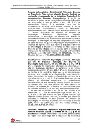 Código Tributário Nacional Comentado: doutrina e jurisprudência, artigo por artigo,
inclusive ICMS e ISS
45
Recurso extraordinário. Constitucional. Tributário. Imposto
de Importação. Majoração de alíquota. Decreto. Ausência de
motivação e inadequação da via legislativa. Exigência de lei
complementar. Alegações improcedentes. 1. A lei de
condições e limites para a majoração da alíquota do Imposto
de Importação, a que se refere o art. 153, § 1°, da
Constituição Federal, é a ordinária, visto que lei
complementar somente será exigida quando a norma
constitucional expressamente assim o determinar.
Aplicabilidade da Lei 3.244/57 e suas alterações posteriores.
2. Decreto. Majoração de alíquotas do Imposto de
Importação. Motivação. Exigibilidade. Alegação
insubsistente. A motivação do decreto que alterou as
alíquotas encontra-se no procedimento administrativo de sua
formação. 3. Majoração de alíquota. Inaplicabilidade sobre
os bens descritos na guia de importação. Improcedência. A
vigência do diploma legal que alterou a alíquota do Imposto
de Importação é anterior à ocorrência do fato gerador do
Imposto de Importação, que se operou com a entrada da
mercadoria no território nacional. Recurso extraordinário
conhecido e provido (STF, Pleno, RE 224285/CE, rel. Min.
Maurício Corrêa, j. 17.03.1999, DJU 28.05.1999).
Constitucional. Tributário. Importação. Alíquotas. Majoração
por ato do Executivo. Motivação. Ato. Imposto de
Importação. Fato gerador. CF, art. 150, III, a, e art. 153, §
1°. I. Imposto de Importação: alteração das alíquotas, por
ato do Executivo, atendidas as condições e os limites
estabelecidos em lei: CF, art. 153, § 1°. A lei de condições e
de limites é lei ordinária, dado que a lei complementar
somente será exigida se a Constituição, expressamente,
assim determinar. No ponto, a Constituição excepcionou a
regra inscrita no art. 146, II. II. A motivação do decreto que
alterou as alíquotas encontra-se no procedimento
administrativo de sua formação, mesmo porque os motivos
do decreto não vêm nele próprio. III. Fato gerador do
Imposto de Importação: a entrada do produto estrangeiro
no território nacional (CTN, art. 19). Compatibilidade do art.
23 do Dec.-lei 37/66 com o art. 19 do CTN. Súmula 4 do
antigo TFR. IV. O que a Constituição exige, no art. 150, III,
a, é que a lei que institua ou que majore tributos seja
anterior ao fato gerador. No caso, o decreto que alterou as
alíquotas é anterior ao fato gerador do Imposto de
Importação. V. Recurso extraordinário conhecido e provido
(STF, Pleno, RE 225602/CE, rel. Min. Carlos Velloso, j.
25.11.1998, DJU 06.04.2001).
Tributário. Imposto de Importação. Alíquotas majoradas pela
Portaria Ministerial 201/95. Faculdade do art. 153, § 1°, da
Constituição Federal. Inexistência de norma constitucional,
ou legal, que estabeleça ser a faculdade do dispositivo
 