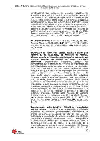 Código Tributário Nacional Comentado: doutrina e jurisprudência, artigo por artigo,
inclusive ICMS e ISS
46
constitucional sob enfoque de exercício privativo do
Presidente da República. Limites e condições da alteração
das alíquotas do Imposto de Importação estabelecidas por
meio de lei ordinária, como exigido pelo referido dispositivo
constitucional, no caso, pelo art. 3° da Lei 3.244/57. Inteiro
descabimento da exigência de motivação do ato pelo qual o
Poder Executivo exerce a faculdade em apreço, por óbvio o
objetivo de ajustar as alíquotas do imposto aos objetivos da
política cambial e do comércio exterior (art. 21 do CTN).
Recurso conhecido e provido (STF, 1ª T., RE 225655, rel.
Min. Ilmar Galvão, j. 21.03.2000, DJU 28.04.2000).
No mesmo sentido: STF, 1ª T., RE 222330/ CE, rel. Min.
Moreira Alves, j. 20.04.1999, DJU; STF, 1ª T., RE 225655,
rel. Min. Ilmar Galvão, j. 21.03.2000, DJU 28.04.2000, j.
11,06.1999.
Importação de automóveis usados. Proibição ditada pela
Portaria 8, de 13.05.1991, do Ministério da Fazenda.
Alegada afronta ao princípio constitucional da isonomia, em
pretenso prejuízo das pessoas de menor capacidade
econômica. Entendimento inaceitável, porque não
demonstrado que a abertura do comércio de importação aos
automóveis tenha o fito de propiciar o acesso da população,
como um todo, ao produto de origem estrangeira, única
hipótese em que a vedação da importação aos automóveis
usados poderia soar como discriminatória, não fosse certo
que, ainda assim, considerável parcela dos indivíduos
continuaria sem acesso aos referidos bens. Discriminação
que, ao revés, guarda perfeita correlação lógica com a
disparidade de tratamento jurídico estabelecida pela norma
impugnada, a qual, ademais, se revela consentânea com os
interesses fazendários nacionais que o art. 237 da CF teve
em mira proteger, ao investir as autoridades do Ministério da
Fazenda no poder de fiscalizar e controlar o comércio
exterior. Orientação firmada pelo Plenário do Supremo
Tribunal Federal, no julgamento do RE 203.954-3. Recurso
extraordinário conhecido e provido (STF 1ª, T., RE 22106
1/CE, rel. Min. Ilmar Galvão, j. 10.03.1998, DJU 29.05.1998,
p. 19).
Constitucional. Administrativo. Tributário. Importação:
veículos usados. I. A importação de produtos estrangeiros
sujeita-se ao controle governamental. Inocorrência de
ofensa ao princípio isonômico no fato de não ter sito
autorizada a importação de veículos usados, não obstante
permitida a importação de veículos novos. II. Competência
do Ministério da Fazenda para indeferir pedidos de Guias de
Importação no caso de ocorrer a possibilidade de a
importação causar danos à economia nacional. III. Recurso
extraordinário conhecido e provido (STF, 2ª T., RE
 