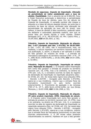 Código Tributário Nacional Comentado: doutrina e jurisprudência, artigo por artigo,
inclusive ICMS e ISS
48
Mandado de segurança. Imposto de Importação. Alteração
da periodicidade do índice estabelecido para a taxa de
câmbio. Possibilidade. Com o advento da Lei 8.981/95, ficou
o Poder Executivo autorizado a determinar a periodicidade
de fixação da taxa de câmbio, para fins de cálculo do
Imposto de Importação. A variação cambial não integra a
alíquota ou a base de cálculo daquele tributo, de sorte que o
aumento da base de cálculo verificado pela alteração da
periodicidade da aplicação da taxa não foi direto, mas
reflexo. A taxa de câmbio é fator econômico, podendo sobre
ela deliberar a autoridade apontada coatora, sem que se
possa falar em direito líquido e certo violado. Ordem
denegada (STJ, 1ª S., MS 6141/DF, rel. Min. Castro Filho, j.
25.04.2001, DJU 04.06.2001, p. 50).
Tributário. Imposto de Importação. Majoração de alíquota.
Dec. 1.427 [revogado pelo Dec. 1.471/95], de 29.03.1995.
O Dec. 1.427, de 1995, não é inconstitucional, mas, na
hipótese, o veículo ingressou em território nacional antes da
sua publicação, e, assim, a alíquota a ser aplicada é a data
do fato gerador do imposto de renda – a entrada da
mercadoria estrangeira no território nacional (TRF- 1ª R., 3ª
T., AMS 96.01.14549-4/MG, j. 24.06.1996, DJU 29.07.1996,
p. 52.081).
Tributário. Imposto de Importação. Importação de veículo
novo. Majoração de alíquota. 1. O Imposto sobre Importação
tem como fato gerador a entrada do produto no território
nacional (art. 19, CTN), mas a lei ordinária, na diretriz do
CTN (art. 116, I), o considera ocorrido na data do registro
da declaração de importação na repartição aduaneira (Dec.-
lei 37/66, art. 23). Se nessa data vigora nova alíquota [70%
- Decreto 1.427/95 - revogado pelo Decreto 1.471/95],
opera-se a sua incidência, mesmo que a entrada física da
mercadoria [automóvel] no país tenha ocorrido
anteriormente. 2. Provimento da apelação e da remessa
(TRF-1ª R., 3ª T., AMS 96.01.13742-4/MG, rel. Juiz Olindo
Menezes, j. 18.03.1998, DJU 12.06.1998, p. 55).
Tributário. Imposto de Importação. Majoração de alíquota.
IPI sobre produto importado. ICMS. Importação de veículo.
1. O Imposto sobre Importação tem como fato gerador a
entrada do produto no território nacional (art. 19, CTN), mas
a lei ordinária, na diretriz do CTN (art. 116, I), o considera
ocorrido na data do registro da declaração de importação na
repartição aduaneira (Dec.-lei 37/66, art. 23). Se nessa data
vigora nova alíquota [70% - Decreto 1.427/95 - revogado
pelo Decreto 1.471/95], opera-se a sua incidência, mesmo
que a entrada física da mercadoria [automóvel] no país haja
ocorrido anteriormente. 2. O IPI incide sobre produtos
industrializados no exterior, hipótese em que o fato gerador
 