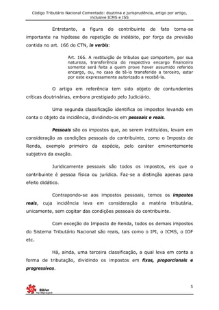 Código Tributário Nacional Comentado: doutrina e jurisprudência, artigo por artigo,
inclusive ICMS e ISS
5
Entretanto, a figura do contribuinte de fato torna-se
importante na hipótese de repetição de indébito, por força da previsão
contida no art. 166 do CTN, in verbis:
Art. 166. A restituição de tributos que comportem, por sua
natureza, transferência do respectivo encargo financeiro
somente será feita a quem prove haver assumido referido
encargo, ou, no caso de tê-lo transferido a terceiro, estar
por este expressamente autorizado a recebê-la.
O artigo em referência tem sido objeto de contundentes
críticas doutrinárias, embora prestigiado pelo Judiciário.
Uma segunda classificação identifica os impostos levando em
conta o objeto da incidência, dividindo-os em pessoais e reais.
Pessoais são os impostos que, ao serem instituídos, levam em
consideração as condições pessoais do contribuinte, como o Imposto de
Renda, exemplo primeiro da espécie, pelo caráter eminentemente
subjetivo da exação.
Juridicamente pessoais são todos os impostos, eis que o
contribuinte é pessoa física ou jurídica. Faz-se a distinção apenas para
efeito didático.
Contrapondo-se aos impostos pessoais, temos os impostos
reais, cuja incidência leva em consideração a matéria tributária,
unicamente, sem cogitar das condições pessoais do contribuinte.
Com exceção do Imposto de Renda, todos os demais impostos
do Sistema Tributário Nacional são reais, tais como o IPI, o ICMS, o IOF
etc.
Há, ainda, uma terceira classificação, a qual leva em conta a
forma de tributação, dividindo os impostos em fixos, proporcionais e
progressivos.
 