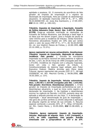 Código Tributário Nacional Comentado: doutrina e jurisprudência, artigo por artigo,
inclusive ICMS e ISS
50
agilidade e presteza. III. O momento da ocorrência do fato
gerador do Imposto de Importação é o registro da
declaração de importação, feita por ocasião do desembaraço
aduaneiro. IV Apelação improvida (TRF-3ª R., 3ª T., AMS
96.03.004067/SP, rel. Juíza Ana Scartezzini, j. 17.09.1997,
DJU 10.12. 1997, p. 108.142).
Tributário. Impostos de Importação e Exportação. Conselho
de Política Aduaneira [hoje, Secex]. Res. 2.457/75. Súmula
97/TFR. Exige-se expressa motivação as resoluções do
Conselho de Política Aduaneira, que abrange a base legal e
os fatos que lhe deram origem, para a fixação de pauta de
valor mínimo para a incidência de tributos. Verba honorária.
Honorários advocatícios fixados em 10% (dez por cento)
sobre o valor da causa (TRF-4ª R., 1ª T., AC 92.04.05726/
SC, rel. Juiz Vladimir Passos de Freitas, j. 22.08.1995, DJU
25.10.1995, p. 73.371).
Agravo regimental em recurso extraordinário. Constitucional.
Tributário. Imposto de Importação. Majoração de alíquota.
Incidência. Fato gerador. 1. Entrada de mercadoria
importada no território nacional em data posterior à vigência
do Dec. 1.427, de 29 de março de 1995 [revogado pelo Dec.
1.471/95]. Incidência do imposto com a alíquota majorada,
tendo em vista o fato gerador do tributo. 2.
Constitucionalidade do diploma legal editado pelo Poder
Executivo Federal. Matéria dirimida pelo Pleno deste
Tribunal. Agravo regimental não provido (STF 2ª T., RE-AgR
252008/SP, rel. Min. Maurício Corrêa, j. 08.08.2000, DJU
16.02.2001, p. 137).
Tributário. Imposto de Importação. Veículos automotores.
Decs. 1.391/95 e 1.427/95 [revogados pelo Dec. 1.471/95].
Fato gerador. Ocorrência. Desembaraço aduaneiro. 1. O fato
gerador do Imposto de Importação perfectibiliza-se com o
desembaraço aduaneiro, o qual se inicia como registro da
declaração de importação. 2. Na hipótese o desembaraço
ocorreu na vigência do Decreto 1.427/95, portanto deve ser
aplicada a alíquota prevista em seu bojo. 3. A declaração de
importação – atual denominação da guia de importação -,
não gera ato jurídico perfeito ou direito adquirido à aplicação
da alíquota vigente ao tempo de sua emissão. 4. Recurso
especial conhecido e provido (STJ, 2ª T., REsp 157162/SP,
rel. Min. Castro Meira, j. 03.05.2005, DJU 01.08.2005, p.
366).
Tributário. Agravo regimental. Imposto de Importação.
Veículos. Majoração da alíquota. Decs. 1.427 [revogado] e
1.471, de 1995. Legalidade. Fato gerador. Acórdão
sintonizado com a jurisprudência do STJ e do STF.
 