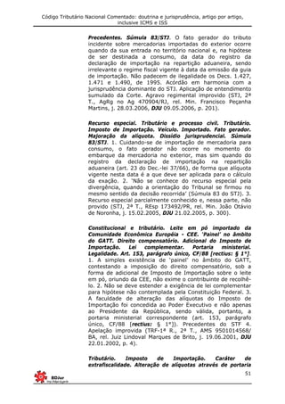 Código Tributário Nacional Comentado: doutrina e jurisprudência, artigo por artigo,
inclusive ICMS e ISS
51
Precedentes. Súmula 83/STJ. O fato gerador do tributo
incidente sobre mercadorias importadas do exterior ocorre
quando da sua entrada no território nacional e, na hipótese
de ser destinada a consumo, da data do registro da
declaração de importação na repartição aduaneira, sendo
irrelevante o regime fiscal vigente à data da emissão da guia
de importação. Não padecem de ilegalidade os Decs. 1.427,
1.471 e 1.490, de 1995. Acórdão em harmonia com a
jurisprudência dominante do STJ. Aplicação de entendimento
sumulado da Corte. Agravo regimental improvido (STJ, 2ª
T., AgRg no Ag 470904/RJ, rel. Min. Francisco Peçanha
Martins, j. 28.03.2006, DJU 09.05.2006, p. 201).
Recurso especial. Tributário e processo civil. Tributário.
Imposto de Importação. Veículo. Importado. Fato gerador.
Majoração da alíquota. Dissídio jurisprudencial. Súmula
83/STJ. 1. Cuidando-se de importação de mercadoria para
consumo, o fato gerador não ocorre no momento do
embarque da mercadoria no exterior, mas sim quando do
registro da declaração de importação na repartição
aduaneira (art. 23 do Dec.-lei 37/66), de forma que alíquota
vigente nesta data é a que deve ser aplicada para o cálculo
da exação. 2. ‘Não se conhece do recurso especial pela
divergência, quando a orientação do Tribunal se firmou no
mesmo sentido da decisão recorrida’ (Súmula 83 do STJ). 3.
Recurso especial parcialmente conhecido e, nessa parte, não
provido (STJ, 2ª T., REsp 173492/PR, rel. Min. João Otávio
de Noronha, j. 15.02.2005, DJU 21.02.2005, p. 300).
Constitucional e tributário. Leite em pó importado da
Comunidade Econômica Européia - CEE. ‘Painel’ no âmbito
do GATT. Direito compensatório. Adicional do Imposto de
Importação. Lei complementar. Portaria ministerial.
Legalidade. Art. 153, parágrafo único, CF/88 [rectius: § 1°].
1. A simples existência de ‘painel’ no âmbito do GATT,
contestando a imposição do direito compensatório, sob a
forma de adicional de Imposto de Importação sobre o leite
em pó, oriundo da CEE, não exime o contribuinte de recolhê-
lo. 2. Não se deve estender a exigência de lei complementar
para hipótese não contemplada pela Constituição Federal. 3.
A faculdade de alteração das alíquotas do Imposto de
Importação foi concedida ao Poder Executivo e não apenas
ao Presidente da República, sendo válida, portanto, a
portaria ministerial correspondente (art. 153, parágrafo
único, CF/88 [rectius: § 1°]). Precedentes do STF 4.
Apelação improvida (TRF-1ª R., 2ª T., AMS 9501014568/
BA, rel. Juiz Lindoval Marques de Brito, j. 19.06.2001, DJU
22.01.2002, p. 4).
Tributário. Imposto de Importação. Caráter de
extrafiscalidade. Alteração de alíquotas através de portaria
 