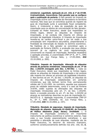 Código Tributário Nacional Comentado: doutrina e jurisprudência, artigo por artigo,
inclusive ICMS e ISS
52
ministerial. Legalidade. Aplicação do art. 153, § 1° da CF/88.
Irretroatividade. Inocorrência. Fato gerador que se configura
após a publicação da portaria. O fato gerador do Imposto de
Importação ocorre com a entrada da mercadoria no território
nacional, fato esse que se concretiza quando do registro da
guia de importação junto à autoridade fiscal competente.
Assim, é irrelevante a data da expedição da guia de
importação para os efeitos de concretização do fato gerador.
Compete ao Poder Executivo, desde que respeitados os
limites legais, alterar as alíquotas do Imposto de
Importação, e tal conduta não importa em ofensa ao
princípio da legalidade tributária. O Imposto de Importação
reveste-se de caráter extra-fiscal e por tal razão a sua
arrecadação tem importância secundária, preponderando a
finalidade da intervenção do Estado no domínio econômico.
Na hipótese de o fato gerador se concretizar após a
publicação da Portaria 938/91, a produção dos seus efeitos
ocorrem já na vigência de nova regulamentação,
concernente ao imposto de importação. Remessa necessária
e apelação providas, à unanimidade (TRF-2ª R., 6ª T., AMS
7220/RJ, rel. Juiz França Neto, j. 17.09.2002, DJU
15.10.2002, p. 200).
Tributário. Imposto de Importação. Alteração de alíquotas
através de portarias ministeriais. Interpretação do art. 4º do
Dec. 1.343/94 [revogado pelo Dec. 1.767/95]. 1. Cabe ao
Poder Executivo, desde que respeitados os limites legais,
alterar as alíquotas do Imposto de Importação e tal conduta
não importa em ofensa ao principio da legalidade tributária.
2. Nos termos do art. 4°, do Dec. 1.343/94, as alíquotas do
Imposto de Importação estabelecidas em portarias
ministeriais, que não tenham termo final, permanecerão
válidas até 31.03.1995. Ao contrário, aquelas que possuam
prazo de validade determinado, como é o caso da Portaria
314/94, estão sujeitas às alterações das alíquotas de
importação introduzidas pelo art. 1°, do Dec. 1.343/94.
Assim, a exceção prevista no art. 4°, do Dec. 1.343/94 só
alcança as mercadorias descritas na guia de importação 81-
94/2571-6. 3. Apelação improvida, à unanimidade (TRF-2ª
R., 6ª T., AMS 15544/RJ, rel. Juiz França Neto, j.
17.09.2002, DJU 15.10.2002, p. 197).
Tributário. Mandado de segurança. Imposto de Importação.
Majoração de alíquota. Resolução 01-0449/83, da Comissão
de Política Aduaneira [hoje, Secex]. Invalidade. 1. O
Imposto de Importação constitui-se em importante
instrumento de política econômica e comércio exterior, haja
vista a sua função essencialmente extrafiscal, o que
possibilita a alteração de suas alíquotas, mediante ato do
Poder Executivo, no decorrer do exercício financeiro,
conforme constitucionalmente definido nos arts. 150, III, b,
 