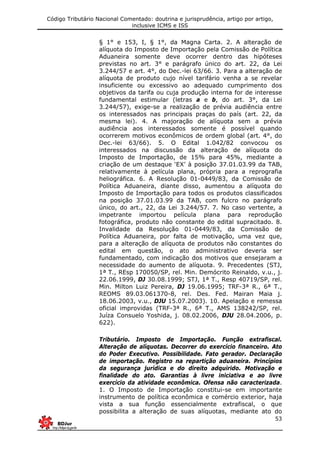 Código Tributário Nacional Comentado: doutrina e jurisprudência, artigo por artigo,
inclusive ICMS e ISS
53
§ 1° e 153, I, § 1°, da Magna Carta. 2. A alteração de
alíquota do Imposto de Importação pela Comissão de Política
Aduaneira somente deve ocorrer dentro das hipóteses
previstas no art. 3° e parágrafo único do art. 22, da Lei
3.244/57 e art. 4°, do Dec.-lei 63/66. 3. Para a alteração de
alíquota de produto cujo nível tarifário venha a se revelar
insuficiente ou excessivo ao adequado cumprimento dos
objetivos da tarifa ou cuja produção interna for de interesse
fundamental estimular (letras a e b, do art. 3°, da Lei
3.244/57), exige-se a realização de prévia audiência entre
os interessados nas principais praças do país (art. 22, da
mesma lei). 4. A majoração de alíquota sem a prévia
audiência aos interessados somente é possível quando
ocorrerem motivos econômicos de ordem global (art. 4°, do
Dec.-lei 63/66). 5. O Edital 1.042/82 convocou os
interessados na discussão da alteração de alíquota do
Imposto de Importação, de 15% para 45%, mediante a
criação de um destaque ‘EX’ à posição 37.01.03.99 da TAB,
relativamente à película plana, própria para a reprografia
heliográfica. 6. A Resolução 01-0449/83, da Comissão de
Política Aduaneira, diante disso, aumentou a alíquota do
Imposto de Importação para todos os produtos classificados
na posição 37.01.03.99 da TAB, com fulcro no parágrafo
único, do art., 22, da Lei 3.244/57. 7. No caso vertente, a
impetrante importou película plana para reprodução
fotográfica, produto não constante do edital supracitado. 8.
Invalidade da Resolução 01-0449/83, da Comissão de
Política Aduaneira, por falta de motivação, uma vez que,
para a alteração de alíquota de produtos não constantes do
edital em questão, o ato administrativo deveria ser
fundamentado, com indicação dos motivos que ensejaram a
necessidade do aumento de alíquota. 9. Precedentes (STJ,
1ª T., REsp 170050/SP, rel. Min. Demócrito Reinaldo, v.u., j.
22.06.1999, DJ 30.08.1999; STJ, 1ª T., Resp 40719/SP, rel.
Min. Milton Luiz Pereira, DJ 19.06.1995; TRF-3ª R., 6ª T.,
REOMS 89.03.061370-8, rel. Des. Fed. Mairan Maia j.
18.06.2003, v.u., DJU 15.07.2003). 10. Apelação e remessa
oficial improvidas (TRF-3ª R., 6ª T., AMS 138242/SP, rel.
Juíza Consuelo Yoshida, j. 08.02.2006, DJU 28.04.2006, p.
622).
Tributário. Imposto de Importação. Função extrafiscal.
Alteração de alíquotas. Decorrer do exercício financeiro. Ato
do Poder Executivo. Possibilidade. Fato gerador. Declaração
de importação. Registro na repartição aduaneira. Princípios
da segurança jurídica e do direito adquirido. Motivação e
finalidade do ato. Garantias à livre iniciativa e ao livre
exercício da atividade econômica. Ofensa não caracterizada.
1. O Imposto de Importação constitui-se em importante
instrumento de política econômica e comércio exterior, haja
vista a sua função essencialmente extrafiscal, o que
possibilita a alteração de suas alíquotas, mediante ato do
 