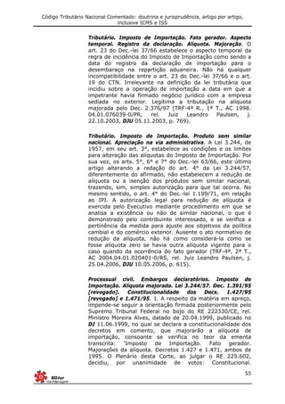 Código Tributário Nacional Comentado: doutrina e jurisprudência, artigo por artigo,
inclusive ICMS e ISS
55
Tributário. Imposto de Importação. Fato gerador. Aspecto
temporal. Registro da declaração. Alíquota. Majoração. O
art. 23 do Dec.-lei 37/66 estabelece o aspecto temporal da
regra de incidência do Imposto de Importação como sendo a
data do registro da declaração de importação para o
desembaraço na repartição aduaneira. Não há qualquer
incompatibilidade entre o art. 23 do Dec.-lei 37/66 e o art.
19 do CTN. Irrelevante na definição da lei tributária que
incidiu sobre a operação de importação a data em que a
impetrante havia firmado negócio jurídico com a empresa
sediada no exterior. Legítima a tributação na alíquota
majorada pelo Dec. 2.376/97 (TRF-4ª R., 1ª T., AC 1998.
04.01.076039-0/PR, rel. Juiz Leandro Paulsen, j.
22.10.2003, DJU 05.11.2003, p. 769).
Tributário. Imposto de Importação. Produto sem similar
nacional. Apreciação na via administrativa. A Lei 3.244, de
1957, em seu art. 3°, estabelece as condições e os limites
para alteração das alíquotas do Imposto de Importação. Por
sua vez, os arts. 5°, 6° e 7° do Dec.-lei 63/66, este último
artigo alterando a redação do art. 4° da Lei 3.244/57,
diferentemente do afirmado, não estabelecem a redução de
alíquota ou a isenção dos produtos sem similar nacional,
trazendo, sim, simples autorização para que tal ocorra. No
mesmo sentido, o art. 4° do Dec.-lei 1.199/71, em relação
ao IPI. A autorização legal para redução de alíquota é
exercida pelo Executivo mediante procedimento em que se
analisa a existência ou não de similar nacional, o que é
demonstrado pelo contribuinte interessado, e se verifica a
pertinência da medida para ajuste aos objetivos da política
cambial e do comércio exterior. Ausente o ato normativo de
redução da alíquota, não há como considerá-la como se
fosse alíquota zero se havia outra alíquota vigente para o
caso quando da ocorrência do fato gerador (TRF-4ª, 2ª T.,
AC 2004.04.01.020401-0/RS, rel. Juiz Leandro Paulsen, j.
25.04.2006, DJU 10.05.2006, p. 615).
Processual civil. Embargos declaratórios. Imposto de
Importação. Alíquota majorada. Lei 3.244/57. Dec. 1.391/95
[revogado]. Constitucionalidade dos Decs. 1.427/95
[revogado] e 1.471/95. 1. A respeito da matéria em apreço,
impende-se seguir a orientação firmada posteriormente pelo
Supremo Tribunal Federal no bojo do RE 222330/CE, rel.
Ministro Moreira Alves, datado de 20.04.1999, publicado no
DJ 11.06.1999, no qual se declara a constitucionalidade dos
decretos em comento, que majorarão a alíquota de
importação, consoante se verifica no teor da ementa
transcrita: ‘Imposto de Importação. Fato gerador.
Majorações da alíquota. Decretos 1.427 e 1.471, ambos de
1995. O Plenário desta Corte, ao julgar o RE 225.602,
decidiu, por unanimidade de votos: Constitucional.
 