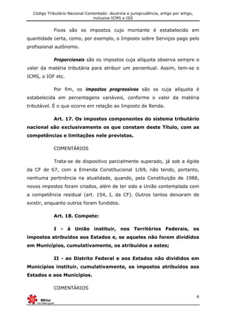 Código Tributário Nacional Comentado: doutrina e jurisprudência, artigo por artigo,
inclusive ICMS e ISS
6
Fixos são os impostos cujo montante é estabelecido em
quantidade certa, como, por exemplo, o Imposto sobre Serviços pago pelo
profissional autônomo.
Proporcionais são os impostos cuja alíquota observa sempre o
valor da matéria tributária para atribuir um percentual. Assim, tem-se o
ICMS, o IOF etc.
Por fim, os impostos progressivos são os cuja alíquota é
estabelecida em percentagens variáveis, conforme o valor da matéria
tributável. É o que ocorre em relação ao Imposto de Renda.
Art. 17. Os impostos componentes do sistema tributário
nacional são exclusivamente os que constam deste Título, com as
competências e limitações nele previstas.
COMENTÁRIOS
Trata-se de dispositivo parcialmente superado, já sob a égide
da CF de 67, com a Emenda Constitucional 1/69, não tendo, portanto,
nenhuma pertinência na atualidade, quando, pela Constituição de 1988,
novos impostos foram criados, além de ter sido a União contemplada com
a competência residual (art. 154, I, da CF). Outros tantos deixaram de
existir, enquanto outros foram fundidos.
Art. 18. Compete:
I - à União instituir, nos Territórios Federais, os
impostos atribuídos aos Estados e, se aqueles não forem divididos
em Municípios, cumulativamente, os atribuídos a estes;
II - ao Distrito Federal e aos Estados não divididos em
Municípios instituir, cumulativamente, os impostos atribuídos aos
Estados e aos Municípios.
COMENTÁRIOS
 