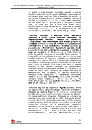 Código Tributário Nacional Comentado: doutrina e jurisprudência, artigo por artigo,
inclusive ICMS e ISS
61
se aplica o entendimento sumulado quando o agente
marítimo assina termo de responsabilidade equiparando-se
ao transportador marítimo. Não se beneficia da isenção do
Imposto de Importação a mercadoria extraviada, pelo que é
legítima a exigência do tributo do responsável tributário.
Dec.-lei 37/66, art. 12. Aperfeiçoa-se o fato gerador, nesse
caso, na data em que a autoridade fiscal tomou
conhecimento da falta da mercadoria. Apelações e remessa
improvidas (TRF-5ª R., 1ª T., AC 91.05.09618/PE, rel. Juiz
Castro Meira j. 05.09.1991, DJU 20.091991, p. 22.999).
Tributário. Embargos a execução fiscal. Mercadoria
importada a granel. Agente marítimo. Inexistência de
responsabilidade tributária. Imposto de importação.
Transportador. Não identificação com sujeito passivo na
obrigação tributária no auto de infração e no procedimento
administrativo o real contribuinte. Nulidade absoluta do
procedimento administrativo. Decadência operada. Verba
honorária devida pela embargante carecedora, e mantida a
favor do transporte. I. Caracteriza-se a ilegitimidade de
parte do agente marítimo na execução fiscal, quando, na
importação de mercadorias a granel, exerce este as suas
funções próprias. II. Ocorre a nulidade do procedimento
administrativo quando não é o transportador devidamente
identificado como sujeito passivo da obrigação tributária, vez
que o auto de infração fora lavrado em face do agente
marítimo e em nenhum momento do procedimento
administrativo de qualquer decisão deste. III. Decadência do
direito da União para constituir seu crédito em face do
transportador, que se operou. IV. Recurso voluntário e
remessa oficial improvidos. V. Honorários advocatícios
mantidos a favor dos embargantes. VI. Recurso voluntário e
remessa oficial improvidos (TRF-3ª R., 3ª T., AC
94.03.041306/SP, rel. Juiz Baptista Pereira, j. 19.06.1996,
DJU 24.07.1996, p. 51.166-7).
Tributário. Imposto de Importação. Agente marítimo. Termo
de compromisso. Responsabilidade tributária inexistente.
Princípio da reserva legal. 1. O termo de compromisso
firmado por agente marítimo não tem o condão de atribuir-
lhe responsabilidade tributária. Aplicação do princípio da
reserva legal, nos termos do art. 121, [parágrafo único,]
inciso II, do CTN. 2. Aplicação da Súmula 192/TFR, segundo
a qual ‘o agente marítimo, quando no exercício exclusivo das
atribuições próprias, não é considerado responsável
tributário, nem se equipara ao transportador para efeitos do
Dec.-lei 37, de 1966’. 3. Recurso especial a que se nega
provimento (STJ, 2ª T., REsp 223836/RS, rel. Min. João
Otávio de Noronha, j. 12.04.2005, DJU 05.09.2005, p. 332).
 