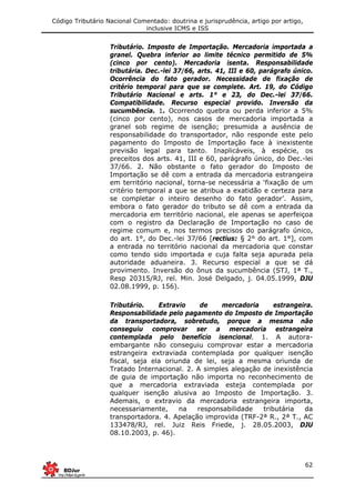 Código Tributário Nacional Comentado: doutrina e jurisprudência, artigo por artigo,
inclusive ICMS e ISS
62
Tributário. Imposto de Importação. Mercadoria importada a
granel. Quebra inferior ao limite técnico permitido de 5%
(cinco por cento). Mercadoria isenta. Responsabilidade
tributária. Dec.-lei 37/66, arts. 41, III e 60, parágrafo único.
Ocorrência do fato gerador. Necessidade de fixação de
critério temporal para que se complete. Art. 19, do Código
Tributário Nacional e arts. 1° e 23, do Dec.-lei 37/66.
Compatibilidade. Recurso especial provido. Inversão da
sucumbência. 1. Ocorrendo quebra ou perda inferior a 5%
(cinco por cento), nos casos de mercadoria importada a
granel sob regime de isenção; presumida a ausência de
responsabilidade do transportador, não responde este pelo
pagamento do Imposto de Importação face à inexistente
previsão legal para tanto. Inaplicáveis, à espécie, os
preceitos dos arts. 41, III e 60, parágrafo único, do Dec.-lei
37/66. 2. Não obstante o fato gerador do Imposto de
Importação se dê com a entrada da mercadoria estrangeira
em território nacional, torna-se necessária a ‘fixação de um
critério temporal a que se atribua a exatidão e certeza para
se completar o inteiro desenho do fato gerador’. Assim,
embora o fato gerador do tributo se dê com a entrada da
mercadoria em território nacional, ele apenas se aperfeiçoa
com o registro da Declaração de Importação no caso de
regime comum e, nos termos precisos do parágrafo único,
do art. 1°, do Dec.-lei 37/66 [rectius: § 2° do art. 1°], com
a entrada no território nacional da mercadoria que constar
como tendo sido importada e cuja falta seja apurada pela
autoridade aduaneira. 3. Recurso especial a que se dá
provimento. Inversão do ônus da sucumbência (STJ, 1ª T.,
Resp 20315/RJ, rel. Min. José Delgado, j. 04.05.1999, DJU
02.08.1999, p. 156).
Tributário. Extravio de mercadoria estrangeira.
Responsabilidade pelo pagamento do Imposto de Importação
da transportadora, sobretudo, porque a mesma não
conseguiu comprovar ser a mercadoria estrangeira
contemplada pelo benefício isencional. 1. A autora-
embargante não conseguiu comprovar estar a mercadoria
estrangeira extraviada contemplada por qualquer isenção
fiscal, seja ela oriunda de lei, seja a mesma oriunda de
Tratado Internacional. 2. A simples alegação de inexistência
de guia de importação não importa no reconhecimento de
que a mercadoria extraviada esteja contemplada por
qualquer isenção alusiva ao Imposto de Importação. 3.
Ademais, o extravio da mercadoria estrangeira importa,
necessariamente, na responsabilidade tributária da
transportadora. 4. Apelação improvida (TRF-2ª R., 2ª T., AC
133478/RJ, rel. Juiz Reis Friede, j. 28.05.2003, DJU
08.10.2003, p. 46).
 