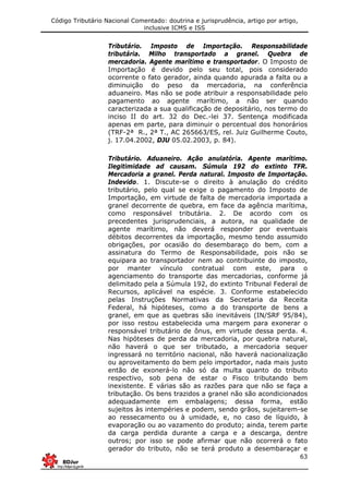 Código Tributário Nacional Comentado: doutrina e jurisprudência, artigo por artigo,
inclusive ICMS e ISS
63
Tributário. Imposto de Importação. Responsabilidade
tributária. Milho transportado a granel. Quebra de
mercadoria. Agente marítimo e transportador. O Imposto de
Importação é devido pelo seu total, pois considerado
ocorrente o fato gerador, ainda quando apurada a falta ou a
diminuição do peso da mercadoria, na conferência
aduaneiro. Mas não se pode atribuir a responsabilidade pelo
pagamento ao agente marítimo, a não ser quando
caracterizada a sua qualificação de depositário, nos termo do
inciso II do art. 32 do Dec.-lei 37. Sentença modificada
apenas em parte, para diminuir o percentual dos honorários
(TRF-2ª R., 2ª T., AC 265663/ES, rel. Juiz Guilherme Couto,
j. 17.04.2002, DJU 05.02.2003, p. 84).
Tributário. Aduaneiro. Ação anulatória. Agente marítimo.
Ilegitimidade ad causam. Súmula 192 do extinto TFR.
Mercadoria a granel. Perda natural. Imposto de Importação.
Indevido. 1. Discute-se o direito à anulação do crédito
tributário, pelo qual se exige o pagamento do Imposto de
Importação, em virtude de falta de mercadoria importada a
granel decorrente de quebra, em face da agência marítima,
como responsável tributária. 2. De acordo com os
precedentes jurisprudenciais, a autora, na qualidade de
agente marítimo, não deverá responder por eventuais
débitos decorrentes da importação, mesmo tendo assumido
obrigações, por ocasião do desembaraço do bem, com a
assinatura do Termo de Responsabilidade, pois não se
equipara ao transportador nem ao contribuinte do imposto,
por manter vínculo contratual com este, para o
agenciamento do transporte das mercadorias, conforme já
delimitado pela a Súmula 192, do extinto Tribunal Federal de
Recursos, aplicável na espécie. 3. Conforme estabelecido
pelas Instruções Normativas da Secretaria da Receita
Federal, há hipóteses, como a do transporte de bens a
granel, em que as quebras são inevitáveis (IN/SRF 95/84),
por isso restou estabelecida uma margem para exonerar o
responsável tributário de ônus, em virtude dessa perda. 4.
Nas hipóteses de perda da mercadoria, por quebra natural,
não haverá o que ser tributado, a mercadoria sequer
ingressará no território nacional, não haverá nacionalização
ou aproveitamento do bem pelo importador, nada mais justo
então de exonerá-lo não só da multa quanto do tributo
respectivo, sob pena de estar o Fisco tributando bem
inexistente. E várias são as razões para que não se faça a
tributação. Os bens trazidos a granel não são acondicionados
adequadamente em embalagens; dessa forma, estão
sujeitos às intempéries e podem, sendo grãos, sujeitarem-se
ao ressecamento ou à umidade, e, no caso de líquido, à
evaporação ou ao vazamento do produto; ainda, terem parte
da carga perdida durante a carga e a descarga, dentre
outros; por isso se pode afirmar que não ocorrerá o fato
gerador do tributo, não se terá produto a desembaraçar e
 