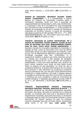 Código Tributário Nacional Comentado: doutrina e jurisprudência, artigo por artigo,
inclusive ICMS e ISS
65
Juíza Eliana Marcelo, j. 15.03.2007, DJU 22.03.2007, p.
464).
Imposto de Importação. Mercadoria avariada. Sujeito
passivo. Transportador. 1. É o transportador o sujeito
passivo do Imposto de Importação incidente sobre a
mercadoria importada, tendo em vista a assunção da
responsabilidade de transportador o bem, documentalmente.
2. Irrelevante o fato de a mercadoria ter sido transportada
por caminhão de outra transportadora. 3. O fato gerador do
imposto de importação se dá com a entrada da mercadoria
importada em território nacional. A avaria da mercadoria
não afasta ocorrência do fato gerador (TRF-4ª R., 1ª T., AMS
200070030036965/PR, rel. Juíza Maria Lúcia Luz Leiria, j.
18.06.2003, DJU 09.07.2003, p. 251).
Tributário. Importação de produto industrializado. IPI e
Imposto de Importação. Isenção subjetiva. Locação do bem
antes de decorridos cinco anos. Responsabilidade solidária.
Juros de mora. Termo inicial. Decisão administrativa. I.
Quando a isenção for vinculada à qualidade do importador, a
locação do bem, antes de decorridos cinco anos da efetiva
importação, obriga ao prévio pagamento do imposto, a teor
do art. 137 do Regulamento Aduaneiro, aprovado pelo Dec.
91.030/85 [revogado pelo Dec. 4.543/2002]. II. É
responsável solidária a pessoa que tenha interesse comum
na situação que constitua o fato gerador da obrigação
principal, nos termos do art. 124, I, do CTN. III. Existindo a
solidariedade, o Fisco tem total liberdade para escolher de
quem cobrar, podendo, pois, dirigir as suas ações contra
todos ou apenas um dos devedores. IV. Uma vez que o
julgamento definitivo no âmbito administrativo foi no sentido
de reconhecer o não cabimento de acréscimos moratórios
antes da decisão da lide, por não estar ainda definitivamente
constituído o crédito tributário, não pode o julgador agravar
a situação do contribuinte, para fixar como termo inicial para
a incidência de juros moratórios a data do vencimento do
crédito tributário. V Apelação parcialmente provida (TRF-5ª
R., 3ª T., AC 350912/PE, j. 02.06.2005, DJU 30.06.2005, p.
655).
Tributário. Responsabilidade tributária. Importação.
Mercadoria importada. Perfumes. Adquirente de boa-fé. 1. O
adquirente de boa-fé da mercadoria estrangeira, possuidor
da regular nota fiscal, não pode ser apenado com a perda do
produto, se verificado pelo Fisco que a mercadoria não foi
regularmente importada, porquanto não possui o comprador
a obrigação legal de exigir do comerciante vendedor a prova
documental do regular ingresso do bem no território
nacional, obrigação, esta sim, do Poder Público. Precedentes
desta Corte e do STJ (q.v. verbi gratia: AMS
 