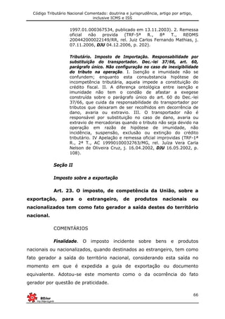 Código Tributário Nacional Comentado: doutrina e jurisprudência, artigo por artigo,
inclusive ICMS e ISS
66
1997.01.000367534, publicado em 13.11.2003). 2. Remessa
oficial não provida (TRF-5ª R., 8ª T., REOMS
200442000022149/RR, rel. Juiz Carlos Fernando Mathias, j.
07.11.2006, DJU 04.12.2006, p. 202).
Tributário. Imposto de Importação. Responsabilidade por
substituição do transportador. Dec.-lei 37/66, art. 60,
parágrafo único. Não configuração no caso de inexigibilidade
do tributo na operação. I. Isenção e imunidade não se
confundem; enquanto esta consubstancia hipótese de
incompetência tributária, aquela impede a constituição do
crédito fiscal. II. A diferença ontológica entre isenção e
imunidade não tem o condão de afastar a exegese
construída sobre o parágrafo único do art. 60 do Dec.-lei
37/66, que cuida da responsabilidade do transportador por
tributos que deixaram de ser recolhidos em decorrência de
dano, avaria ou extravio. III. O transportador não é
responsável por substituição no caso de dano, avaria ou
extravio de mercadorias quando o tributo não seja devido na
operação em razão de hipótese de imunidade, não
incidência, suspensão, exclusão ou extinção do crédito
tributário. IV Apelação e remessa oficial improvidas (TRF-1ª
R., 2ª T., AC 19990100032763/MG, rel. Juíza Vera Carla
Nelson de Oliveira Cruz, j. 16.04.2002, DJU 16.05.2002, p.
108).
Seção II
Imposto sobre a exportação
Art. 23. O imposto, de competência da União, sobre a
exportação, para o estrangeiro, de produtos nacionais ou
nacionalizados tem como fato gerador a saída destes do território
nacional.
COMENTÁRIOS
Finalidade. O imposto incidente sobre bens e produtos
nacionais ou nacionalizados, quando destinados ao estrangeiro, tem como
fato gerador a saída do território nacional, considerando esta saída no
momento em que é expedida a guia de exportação ou documento
equivalente. Adotou-se este momento como o da ocorrência do fato
gerador por questão de praticidade.
 