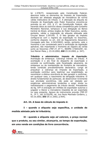 Código Tributário Nacional Comentado: doutrina e jurisprudência, artigo por artigo,
inclusive ICMS e ISS
73
lei 1.578/77, recepcionado pela Constituição Federal,
descreve todos os elementos do Imposto de Exportação,
devendo ser afastada alegação de inexistência de norma
válida instituidora do tributo. 2. A alteração da alíquota do
Imposto de Exportação pelo Poder Executivo encontra-se
prevista no art. 153, § 1°, da Constituição Federal, não
havendo óbice ao exercício dessa competência pelo Conselho
Monetário Nacional, tampouco à sua delegação ao Banco
Central do Brasil, ambos órgãos do Poder Executivo, sendo,
portanto, válida a majoração da alíquota efetuada pela
Circular Bacen 2.597/95. 3. O fato gerador do imposto
configura-se com o registro da exportação no Siscomex,
conforme disposto no art. 222 do Regulamento Aduaneiro
[revogado pelo Dec. 4.543/2002], sendo, portanto, este o
momento a ser considerado para a verificação da legislação
aplicável, não importando o momento do registro da venda
junto ao Siscomex (TRF-1ª, 6ª T., REOMS 173653/SP, rel.
Juiz Mairan Maia, j. 23.10.2002, DJU 23.10.2002, p. 347).
Tributário e administrativo. Imposto de Exportação.
Averbação de embarque. Cobrança indireta do tributo. A
averbação é o ato final do despacho de exportação e
consiste na confirmação, pela fiscalização aduaneira, do
embarque ou da transposição de fronteira da mercadoria,
tendo conteúdo prevalentemente declarativo. Longe de
prejudicar a cobrança do Imposto de Exportação, a
averbação contribui para legitimar sua exigibilidade, ao
reconhecer a efetiva ocorrência do fato gerador e confirmar,
em qualquer caso, o nascimento da obrigação tributária. O
direito fundamental do particular, de desenvolver livremente
sua atividade econômica, não pode ser obstado por
exigências administrativas tendentes a exigir direta ou
indiretamente o pagamento do tributo devido. Precedentes
do Eg. STF A oneração em milhões do exportador autoriza o
julgador a liberar a mercadoria impedida de ser exportada
no caso presente. Agravo de instrumento provido (TRF-5ª
R., 3ª T., AG 31752/PE, rel. Juiz Paulo Machado Cordeiro, j.
03.10.2002, DJU 29.11.2002, p.954).
Art. 24. A base de cálculo do imposto é:
I - quando a alíquota seja específica, a unidade de
medida adotada pela lei tributária;
II - quando a alíquota seja ad valorem, o preço normal
que o produto, ou seu similar, alcançaria, ao tempo da exportação,
em uma venda em condições de livre concorrência.
 