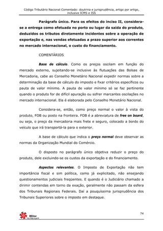 Código Tributário Nacional Comentado: doutrina e jurisprudência, artigo por artigo,
inclusive ICMS e ISS
74
Parágrafo único. Para os efeitos do inciso II, considera-
se a entrega como efetuada no porto ou lugar da saída do produto,
deduzidos os tributos diretamente incidentes sobre a operação de
exportação e, nas vendas efetuadas a prazo superior aos correntes
no mercado internacional, o custo do financiamento.
COMENTÁRIOS
Base de cálculo. Como os preços oscilam em função do
mercado externo, sujeitando-se inclusive às flutuações das Bolsas de
Mercadoria, cabe ao Conselho Monetário Nacional expedir normas sobre a
determinação da base de cálculo do imposto e fixar critérios específicos ou
pauta de valor mínimo. A pauta de valor mínimo só se faz pertinente
quando o produto for de difícil apuração ou sofrer marcantes oscilações no
mercado internacional. Ela é elaborada pelo Conselho Monetário Nacional.
Considera-se, então, como preço normal o valor à vista do
produto, FOB ou posto na fronteira. FOB é a abreviatura de free on board,
ou seja, o preço da mercadoria mais frete e seguro, colocado a bordo do
veículo que irá transportá-la para o exterior.
A base de cálculo que indica o preço normal deve observar as
normas da Organização Mundial do Comércio.
O disposto no parágrafo único objetiva reduzir o preço do
produto, dele excluindo-se os custos da exportação e do financiamento.
Aspectos relevantes. O Imposto de Exportação não tem
importância fiscal e sim política, como já explicitado, não ensejando
questionamentos judiciais freqüentes. E quando é o Judiciário chamado a
dirimir contendas em torno da exação, geralmente não passam da esfera
dos Tribunais Regionais Federais. Daí a pouquíssima jurisprudência dos
Tribunais Superiores sobre o imposto em destaque.
 