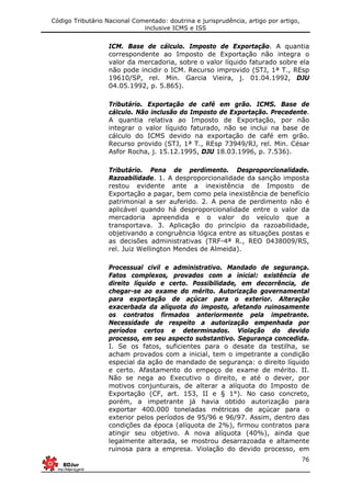 Código Tributário Nacional Comentado: doutrina e jurisprudência, artigo por artigo,
inclusive ICMS e ISS
76
ICM. Base de cálculo. Imposto de Exportação. A quantia
correspondente ao Imposto de Exportação não integra o
valor da mercadoria, sobre o valor líquido faturado sobre ela
não pode incidir o ICM. Recurso improvido (STJ, 1ª T., REsp
19610/SP, rel. Min. Garcia Vieira, j. 01.04.1992, DJU
04.05.1992, p. 5.865).
Tributário. Exportação de café em grão. ICMS. Base de
cálculo. Não inclusão do Imposto de Exportação. Precedente.
A quantia relativa ao Imposto de Exportação, por não
integrar o valor líquido faturado, não se inclui na base de
cálculo do ICMS devido na exportação de café em grão.
Recurso provido (STJ, 1ª T., REsp 73949/RJ, rel. Min. César
Asfor Rocha, j. 15.12.1995, DJU 18.03.1996, p. 7.536).
Tributário. Pena de perdimento. Desproporcionalidade.
Razoabilidade. 1. A desproporcionalidade da sanção imposta
restou evidente ante a inexistência de Imposto de
Exportação a pagar, bem como pela inexistência de benefício
patrimonial a ser auferido. 2. A pena de perdimento não é
aplicável quando há desproporcionalidade entre o valor da
mercadoria apreendida e o valor do veículo que a
transportava. 3. Aplicação do princípio da razoabilidade,
objetivando a congruência lógica entre as situações postas e
as decisões administrativas (TRF-4ª R., REO 0438009/RS,
rel. Juiz Wellington Mendes de Almeida).
Processual civil e administrativo. Mandado de segurança.
Fatos complexos, provados com a inicial: existência de
direito líquido e certo. Possibilidade, em decorrência, de
chegar-se ao exame do mérito. Autorização governamental
para exportação de açúcar para o exterior. Alteração
exacerbada da alíquota do imposto, afetando ruinosamente
os contratos firmados anteriormente pela impetrante.
Necessidade de respeito a autorização empenhada por
períodos certos e determinados. Violação do devido
processo, em seu aspecto substantivo. Segurança concedida.
I. Se os fatos, suficientes para o desate da testilha, se
acham provados com a inicial, tem o impetrante a condição
especial da ação de mandado de segurança: o direito líquido
e certo. Afastamento do empeço de exame de mérito. II.
Não se nega ao Executivo o direito, e até o dever, por
motivos conjunturais, de alterar a alíquota do Imposto de
Exportação (CF, art. 153, II e § 1°). No caso concreto,
porém, a impetrante já havia obtido autorização para
exportar 400.000 toneladas métricas de açúcar para o
exterior pelos períodos de 95/96 e 96/97. Assim, dentro das
condições da época (alíquota de 2%), firmou contratos para
atingir seu objetivo. A nova alíquota (40%), ainda que
legalmente alterada, se mostrou desarrazoada e altamente
ruinosa para a empresa. Violação do devido processo, em
 