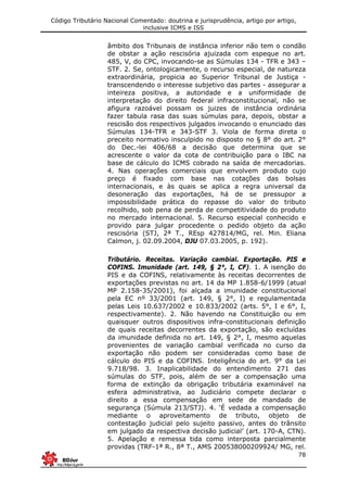 Código Tributário Nacional Comentado: doutrina e jurisprudência, artigo por artigo,
inclusive ICMS e ISS
78
âmbito dos Tribunais de instância inferior não tem o condão
de obstar a ação rescisória ajuizada com espeque no art.
485, V, do CPC, invocando-se as Súmulas 134 - TFR e 343 –
STF. 2. Se, ontologicamente, o recurso especial, de natureza
extraordinária, propicia ao Superior Tribunal de Justiça -
transcendendo o interesse subjetivo das partes - assegurar a
inteireza positiva, a autoridade e a uniformidade de
interpretação do direito federal infraconstitucional, não se
afigura razoável possam os juizes de instância ordinária
fazer tabula rasa das suas súmulas para, depois, obstar a
rescisão dos respectivos julgados invocando o enunciado das
Súmulas 134-TFR e 343-STF 3. Viola de forma direta o
preceito normativo insculpido no disposto no § 8° do art. 2°
do Dec.-lei 406/68 a decisão que determina que se
acrescente o valor da cota de contribuição para o IBC na
base de cálculo do ICMS cobrado na saída de mercadorias.
4. Nas operações comerciais que envolvem produto cujo
preço é fixado com base nas cotações das bolsas
internacionais, e às quais se aplica a regra universal da
desoneração das exportações, há de se pressupor a
impossibilidade prática do repasse do valor do tributo
recolhido, sob pena de perda de competitividade do produto
no mercado internacional. 5. Recurso especial conhecido e
provido para julgar procedente o pedido objeto da ação
rescisória (STJ, 2ª T., REsp 427814/MG, rel. Min. Eliana
Calmon, j. 02.09.2004, DJU 07.03.2005, p. 192).
Tributário. Receitas. Variação cambial. Exportação. PIS e
COFINS. Imunidade (art. 149, § 2°, I, CF). 1. A isenção do
PIS e da COFINS, relativamente às receitas decorrentes de
exportações previstas no art. 14 da MP 1.858-6/1999 (atual
MP 2.158-35/2001), foi alçada a imunidade constitucional
pela EC nº 33/2001 (art. 149, § 2°, I) e regulamentada
pelas Leis 10.637/2002 e 10.833/2002 (arts. 5°, I e 6°, I,
respectivamente). 2. Não havendo na Constituição ou em
quaisquer outros dispositivos infra-constitucionais definição
de quais receitas decorrentes da exportação, são excluídas
da imunidade definida no art. 149, § 2°, I, mesmo aquelas
provenientes de variação cambial verificada no curso da
exportação não podem ser consideradas como base de
cálculo do PIS e da COFINS. Inteligência do art. 9° da Lei
9.718/98. 3. Inaplicabilidade do entendimento 271 das
súmulas do STF, pois, além de ser a compensação uma
forma de extinção da obrigação tributária examinável na
esfera administrativa, ao Judiciário compete declarar o
direito a essa compensação em sede de mandado de
segurança (Súmula 213/STJ). 4. ‘É vedada a compensação
mediante o aproveitamento de tributo, objeto de
contestação judicial pelo sujeito passivo, antes do trânsito
em julgado da respectiva decisão judicial’ (art. 170-A, CTN).
5. Apelação e remessa tida como interposta parcialmente
providas (TRF-1ª R., 8ª T., AMS 200538000209924/ MG, rel.
 